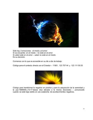 30
Sólo hay 2 emociones: el miedo y el amor
Si se encuentra en el miedo – no está en el amor
Si usted está en el amor – usted no está en el miedo.
Es su decisión.
Comience con lo que es accesible en su día a día de trabajo:
Código para el contacto directo con el Creador – 11981, 123 707 44 y 123 111 50 25
Código para transformar lo negativo en positivo y para la adquisición de la serenidad y
la paz 1888948 y 10-17 (lease diez elevado a la menos diecisiete) – pronunciarlo
cuando se está bajo estrés en una avalancha de acontecimientos negativos.
 
