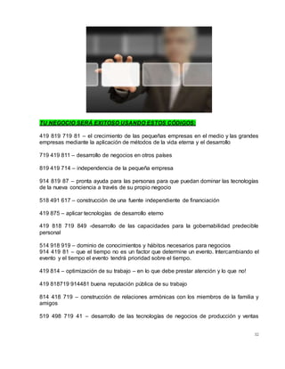 32
TU NEGOCIO SERÁ EXITOSO USANDO ESTOS CÓDIGOS:
419 819 719 81 – el crecimiento de las pequeñas empresas en el medio y las grandes
empresas mediante la aplicación de métodos de la vida eterna y el desarrollo
719 419 811 – desarrollo de negocios en otros países
819 419 714 – independencia de la pequeña empresa
914 819 87 – pronta ayuda para las personas para que puedan dominar las tecnologías
de la nueva conciencia a través de su propio negocio
518 491 617 – construcción de una fuente independiente de financiación
419 875 – aplicar tecnologías de desarrollo eterno
419 818 719 849 -desarrollo de las capacidades para la gobernabilidad predecible
personal
514 918 919 – dominio de conocimientos y hábitos necesarios para negocios
914 419 81 – que el tiempo no es un factor que determine un evento. Intercambiando el
evento y el tiempo el evento tendrá prioridad sobre el tiempo.
419 814 – optimización de su trabajo – en lo que debe prestar atención y lo que no!
419 818719 914481 buena reputación pública de su trabajo
814 418 719 – construcción de relaciones armónicas con los miembros de la familia y
amigos
519 498 719 41 – desarrollo de las tecnologías de negocios de producción y ventas
 