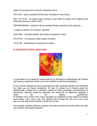33
según los principios de la curación desarrollo eterno
519 7148 – todo es posible! No hay nada imposible en este mundo.
894 719 78 48 – se puede lograr siempre lo que usted ha puesto como objetivo para
todas las personas y usted mismo
28914801890498 – corrección de los acontecimientos pasados en los negocios …
y luego se centran en el número siguiente:
91431289 – corregido eventos del pasado en presente y futuro
814 418 81 – es necesario saber utilizar el tiempo
414 81 88 – transformación del tiempo en dinero
EL ARTEFACTO CUBO CONO CUBO
La geometría es la expresión fundamental de la información materializada del Creador
que posee un potencial mental y (con eso, también la eficiencia energética).
El ser humano entiende las formas geométricas mejor pudiendo trabajar más fácilmente
con ellos que con figuras abstractas. Por eso, la calidad de la materia puede ser
transformada a través de un artefacto mental con forma geométrica transformando su
información. Además, puede ser generada una protección de influencias negativas a
través de los objetos geométricos.
El artefacto CCC (Cubo Cono Cubo) específico es construido en tres niveles de adentro
hacia afuera: Cubo, cono, cubo. Eso significa que el abrigo del cubo es un cono, pero
que a su vez está siendo limitado a través de un cubo.
Para ampliar el efecto podemos imaginar una celda dorada del Creador dentro del cubo
que recibe la información siguiente:
 