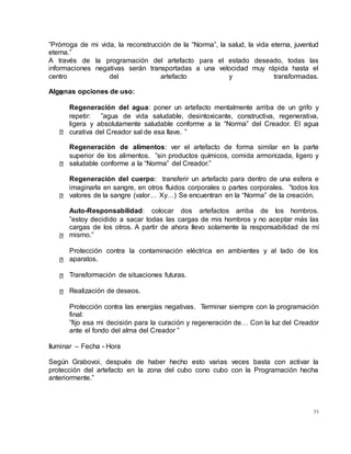 34
”Prórroga de mi vida, la reconstrucción de la “Norma”, la salud, la vida eterna, juventud
eterna.”
A través de la programación del artefacto para el estado deseado, todas las
informaciones negativas serán transportadas a una velocidad muy rápida hasta el
centro del artefacto y transformadas.
Algunas opciones de uso:
Regeneración del agua: poner un artefacto mentalmente arriba de un grifo y
repetir: ”agua de vida saludable, desintoxicante, constructiva, regenerativa,
ligera y absolutamente saludable conforme a la “Norma” del Creador. El agua
curativa del Creador sal de esa llave. ”
Regeneración de alimentos: ver el artefacto de forma similar en la parte
superior de los alimentos. ”sin productos químicos, comida armonizada, ligero y
saludable conforme a la “Norma” del Creador.”
Regeneración del cuerpo: transferir un artefacto para dentro de una esfera e
imaginarla en sangre, en otros fluidos corporales o partes corporales. ”todos los
valores de la sangre (valor… Xy…) Se encuentran en la “Norma” de la creación.
Auto-Responsabilidad: colocar dos artefactos arriba de los hombros.
”estoy decidido a sacar todas las cargas de mis hombros y no aceptar más las
cargas de los otros. A partir de ahora llevo solamente la responsabilidad de mí
mismo.”
Protección contra la contaminación eléctrica en ambientes y al lado de los
aparatos.
Transformación de situaciones futuras.
Realización de deseos.
Protección contra las energías negativas. Terminar siempre con la programación
final:
”fijo esa mi decisión para la curación y regeneración de… Con la luz del Creador
ante el fondo del alma del Creador ”
Iluminar – Fecha - Hora
Según Grabovoi, después de haber hecho esto varias veces basta con activar la
protección del artefacto en la zona del cubo cono cubo con la Programación hecha
anteriormente.”
 