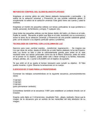 35
METODO DE CONTROL DEL GLOBO BLANCO PLATEADO
Imagínese un enorme globo de color blanco plateado transparente y permeable – la
esfera de la salvación universal, y Prevención de una posible catástrofe global. O
simplemente: la esfera de la salvación universal. Este globo tiene una cuerda y usted la
sostiene.
Imagínese un montón de pequeñas esferas con tareas particulares: la suya (problema o
evento personal), de familiares y amigos. Y cualquier otro.
Lleva todas las pequeñas esferas con las tareas dentro del balón y lo libera en el cielo.
Suelta la cuerda. Recuerde el globo que flota en el cielo, tocándolo con su conciencia y
active la tarea de la salvación universal, y Prevención de una posible catástrofe global,
junto con la solución a su objetivo particular (tarea o problema).
TECNOLOGÍA DE CONTROL CON LA COLUMNA DE LUZ
Ejercicio para curar, cambiar eventos…..transformar, regeneración… Se imagina una
Luz que viene de arriba, desde el infinito de un color blanco plateado, la luz del Creador,
esta Luz forma un tubo o pilar lo suficientemente grande para entrar en el, este
resolverá tanto sus tareas personales como los de la Macro Salvación, antes de entrar
en el piense en su objetivo, puede entrar solo o llevar consigo a su familia, mascotas,
amigos, plantas, etc. o poner a ALGUIEN con el objetivo de ayudarlo.
Ya que entró en él se queda el tiempo necesario para cumplir su objetivo. El Tubo
puede moverse, o girar. Observe la sensaciones en su cuerpo.
EJERCICIO DE 21 DIAS PARA LA PROSPERIDAD
Comenzar los trabajos concentrándose en la siguiente secuencia, pronunciándola tres
veces:
71381921
71381921
71381921
(para permanecer centrado)
Concentrese también en la secuencia 11981 para establecer un contacto directo con el
Creador.
Imagine cada dígito en 3 dimensiones- visualizate Feliz , alegre, realizado. Hacer que la
imagen de la secuencia gire en sentido de las manecillas del reloj alrededor de su
imagen.
 