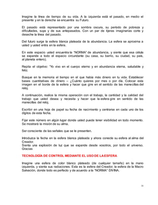 36
Imagine la línea de tiempo de su vida. A la izquierda está el pasado, en medio el
presente y en la derecha se encuentra su Futuro.
El pasado está representado por una sombra oscura, su período de pobreza y
dificultades, suya y de sus antepasados. Con un par de tijeras imaginarias corte y
deseche la línea del pasado.
Del futuro surge la esfera blanca plateada de la abundancia. La esfera se aproxima a
usted y usted entra en la esfera.
En este espacio usted encuentra la “NORMA” de abundancia, y siente que esa célula
se expande a todo el espacio circundante (su casa, su barrio, su ciudad, su país,
al planeta entero).
Repita el objetivo: “Yo vivo en el cuerpo eterno y en abundancia eterna, saludable y
feliz.
Busque en la memoria el tiempo en el que había más dinero en tu vida. Establecer
bases cuantitativas de dinero – ¿Cuánto quieres por mes o por día. Colocar esta
imagen en el borde de la esfera y hacer que gire en el sentido de las manecillas del
reloj.
A continuación, realice la misma operación con el trabajo, la cantidad y la calidad del
trabajo que usted desea y necesita y hacer que la esfera gire en sentido de las
manecillas del reloj.
Escribir en una hoja de papel su fecha de nacimiento y centrarse en cada uno de los
dígitos de esta fecha.
Fijar este número en algún lugar donde usted puede tener visibilidad en todo momento.
Se mostrará la misión de su alma.
Ser consciente de las señales que se le presenten.
Introduzca la fecha en la esfera blanca plateada y ahora conecte su esfera al alma del
Creador.
Sienta una explosión de luz que se expande desde vosotros, por todo el universo.
Gracias
TECNOLOGÍA DE CONTROL MEDIANTE EL USO DE LA ESFERA
Imagine una esfera de color blanco plateado (de cualquier tamaño) en la mano
izquierda, y sienta sus radiaciones. Esta es la esfera del Creador, la esfera de la Macro
Salvación, donde todo es perfecto y de acuerdo a la “NORMA” DIVINA.
 