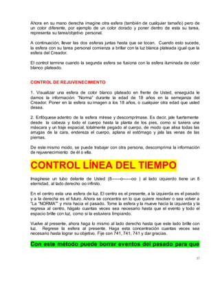 37
Ahora en su mano derecha imagine otra esfera (también de cualquier tamaño) pero de
un color diferente, por ejemplo de un color dorado y poner dentro de esta su tarea,
representa su tarea/objetivo personal.
A continuación, llevar las dos esferas juntas hasta que se tocan. Cuando esto sucede,
la esfera con su tarea personal comienza a brillar con la luz blanca plateada igual que la
esfera del Creador.
El control termina cuando la segunda esfera se fusiona con la esfera iluminada de color
blanco plateado.
CONTROL DE REJUVENECIMIENTO
1. Visualizar una esfera de color blanco plateado en frente de Usted, enseguida le
damos la información: “Norma” durante la edad de 18 años en la semejanza del
Creador. Poner en la esfera su imagen a los 18 años, o cualquier otra edad que usted
desea.
2. Enfóquese adentro de la esfera mírese y descomprímase. Es decir, jale fuertemente
desde la cabeza y todo el cuerpo hasta la planta de los pies, como si tuviera una
máscara y un traje espacial, totalmente pegado al cuerpo, de modo que alisa todas las
arrugas de la cara, endereza el cuerpo, aplana el estómago y jala las venas de las
piernas.
De este mismo modo, se puede trabajar con otra persona, descomprima la información
de rejuvenecimiento de él o ella.
CONTROL LÍNEA DEL TIEMPO
Imagínese un tubo delante de Usted (8——o——oo ) al lado izquierdo tiene un 8
eternidad, al lado derecho oo infinito.
En el centro esta una esfera de luz. El centro es el presente, a la izquierda es el pasado
y a la derecha es el futuro. Ahora se concentra en lo que quiere resolver o sea volver a
“La “NORMA”” y mira hacia el pasado. Tome la esfera y la mueve hacia la izquierda y la
regresa al centro, hágalo cuantas veces sea necesario hasta que el evento y todo el
espacio brille con luz, como si la estuviera limpiando.
Vuelve al presente, ahora haga lo mismo al lado derecho hasta que este lado brille con
luz. Regrese la esfera al presente. Haga esta concentración cuantas veces sea
necesario hasta lograr su objetivo. Fije con 741, 741, 741 y dar gracias.
Con este método puede borrar eventos del pasado para que
 