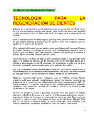 38
no afecten su presente ni su futuro.
TECNOLOGÍA PARA LA
REGENERACIÓN DE DIENTES
Estamos en el camino del desarrollo espiritual, no es un camino fácil pero Dios no nos
da una cruz demasiado pesada para cargar, nadie recibe una tarea que no podrá
cumplir, caminamos hacia el éxito, esta es la tecnología para la regeneración de
dientes.
Para la regeneración de cualquier órgano que haga falta, debemos crear un fantasma
de este órgano, pedimos al Creador que nos ayude a crear este holograma, que nos
ayudará en el crecimiento del diente.
¿Por qué pedir al Creador que nos ayude a crear este holograma? para que El pueda
ver nuestro trabajo y concedernos su permiso. Así, ocasionalmente, vamos a pedir al
Creador que nos ayude, hasta que podamos dominar esta tecnología y aprender a
trabajar a partir de niveles elevados, el nivel Divino.
Vemos como las 12 esferas del zodiaco son proyectadas desde el nivel de arriba hacia
abajo a la cabeza del hombre, los 12 sectores están siendo formados dentro de la
cabeza y corresponden a las 12 secciones del cromosoma y cada una de esas
secciones continuarán a corresponder a una parte particular del cerebro.
Por qué necesitamos activar primero nuestro cerebro? Para que él pueda activar el
mapeo holográfico en la secuencia de los cromosomas. Esto hace una alineación entre
los impulsos cósmicos de los del cerebro a partir de dónde van los cromosomas.
Todos los procesos están siendo restaurados para la “NORMA” (matriz). Nuestro
organismo está ahora activado y está listo para trabajar. Nos volvemos conscientes de
la pirámide de la consciencia que brilla intensamente sobre nuestras cabezas, NO HAY
DUDA en nuestras conciencias! Hay un intenso rayo plateado que va directo a la esfera
del Macro control, continuando a través del cristal de la consciencia de la tierra, a través
de las sefirots, al Creador.
Pedimos al Creador su auxilio y podemos ver como todas las esferas del zodiaco
aparecen, brillando de la tercera a la novena. El brillo aparece, activaciones ocurren -
dinámica de todos los procesos, un movimiento en espiral se inicia. Esos rayos son
unificados y bajan a través de la esfera del árbol de la vida. Binah, Geburah, Hod,
Malchut, los rayos continúan a través del canal central del cristal planetario, y se
detienen en el centro de la esfera de la Macro control de cada uno de nosotros.
 