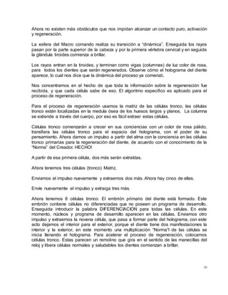 39
Ahora no existen más obstáculos que nos impidan alcanzar un contacto puro, activación
y regeneración.
La esfera del Macro comando realiza su transición a “dinámica”. Enseguida los rayos
pasan por la parte superior de la cabeza y por la primera vértebra cervical y en seguida
la glándula tiroides comienza a brillar.
Los rayos entran en la tiroides, y terminan como vigas (columnas) de luz color de rosa,
para todos los dientes que serán regenerados. Observe cómo el holograma del diente
aparece, lo cual nos dice que la dinámica del proceso ya comenzó.
Nos concentramos en el hecho de que toda la información sobre la regeneración fue
recibida, y que cada célula sabe de eso. El algoritmo especifico es aplicado para el
proceso de regeneración.
Para el proceso de regeneración usamos la matriz de las células tronco, las células
tronco están localizadas en la medula ósea de los huesos largos y planos. La columna
se extiende a través del cuerpo, por eso es fácil extraer estas células.
Células tronco comenzarán a crecer en sus conciencias con un color de rosa pálido,
transfiera las células tronco para el espacio del holograma, con el poder de su
pensamiento. Ahora damos un impulso a partir del alma con la conciencia en las células
tronco primarias para la regeneración del diente, de acuerdo con el conocimiento de la
“Norma” del Creador. HECHO!
A partir de esa primera célula, dos más serán extraídas.
Ahora tenemos tres células (tronco) Matriz.
Enviamos el impulso nuevamente y extraemos dos más. Ahora hay cinco de ellas.
Envíe nuevamente el impulso y extraiga tres más.
Ahora tenemos 8 células tronco. El embrión primario del diente está formado. Este
embrión contiene células no diferenciadas que no poseen un programa de desarrollo.
Enseguida introducir la palabra DIFERENCIACION para todas las células. En este
momento, núcleos y programa de desarrollo aparecen en las células. Enviamos otro
impulso y extraemos la novena célula, que pasa a formar parte del holograma, con este
acto dejamos el interior para el exterior, porque el diente tiene dos manifestaciones la
interior y la exterior, en este momento una multiplicación “Norma”l de las células se
inicia llenando el holograma. Para acelerar el proceso de regeneración, colocamos
células tronco. Estas parecen un remolino que gira en el sentido de las manecillas del
reloj y libera células normales y saludables los dientes comienzan a brillar.
 