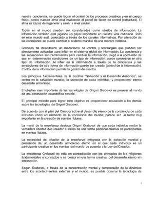 4
nuestra conciencia, se puede lograr el control de los procesos creativos y en el cuerpo
físico, donde nuestra alma está realizando el papel de factor de control (estructura). El
alma es capaz de regenerar y sanar a nivel celular.
Todos en el mundo pueden ser considerados como objetos de información. La
información también está jugando un papel importante en nuestra vida cotidiana. Todo
en este mundo está conectado a través de los canales informativos. Por alteración de
las conexiones se puede cambiar el sistema mundial de una manera holística.
Grabovoi ha descubierto un mecanismo de control y tecnologías que pueden ser
directamente aplicadas para influir en el sistema global de información. La conciencia y
las sensaciones son herramientas para cambiar la información. Llegó a la conclusión de
que en determinadas condiciones de un tipo de información puede convertirse en otro
tipo de información. Al influir en la información a través de la conciencia y las
sensaciones de otra forma de información puede ser creado (control de la información).
Control de la información permite la gestión de eventos.
Los principios fundamentales de la doctrina “Salvación y el Desarrollo Armónico”, se
centra en la salvación mundial, la salvación de cada individuo, y proporcionar eterno
desarrollo armonioso.
El objetivo mas importante de las tecnologías de Grigori Grabovoi es prevenir al mundo
de una destrucción catastrófica posible.
El principal método para lograr este objetivo es proporcionar educación a los demás
sobre las tecnologías de Grigori Grabovoi.
De acuerdo con el plan del Creador sobre el desarrollo eterno de la conciencia de cada
individuo como un elemento de la conciencia del mundo, parece ser un factor muy
importante en la creación de eventos futuros.
La moral de la enseñanza destaca Grigori Grabovoi de que cada individuo recibe la
verdadera libertad del Creador a través de una forma personal creativa de participantes
en eventos futuros.
La necesidad de difusión de la enseñanza integrada con la salvación mundial y
prestación de un desarrollo armonioso eterno en el que cada individuo es un
participante creativo en los eventos del mundo de acuerdo a la Ley del Creador.
La enseñanza Grabovoi no está en contradicción con los principios de las religiones
fundamentales o conceptos y se centra en una forma creativa, del desarrollo eterno sin
destrucción.
Segun Grabovoi, a través de la concentración mental y comprensión de la dinámica
entre los acontecimientos externos y el mundo, es posible dominar la tecnología de
 