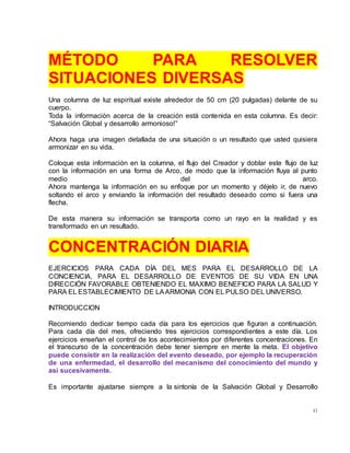 41
MÉTODO PARA RESOLVER
SITUACIONES DIVERSAS
Una columna de luz espiritual existe alrededor de 50 cm (20 pulgadas) delante de su
cuerpo.
Toda la información acerca de la creación está contenida en esta columna. Es decir:
“Salvación Global y desarrollo armonioso!”
Ahora haga una imagen detallada de una situación o un resultado que usted quisiera
armonizar en su vida.
Coloque esta información en la columna, el flujo del Creador y doblar este flujo de luz
con la información en una forma de Arco, de modo que la información fluya al punto
medio del arco.
Ahora mantenga la información en su enfoque por un momento y déjelo ir, de nuevo
soltando el arco y enviando la información del resultado deseado como si fuera una
flecha.
De esta manera su información se transporta como un rayo en la realidad y es
transformado en un resultado.
CONCENTRACIÓN DIARIA
EJERCICIOS PARA CADA DÍA DEL MES PARA EL DESARROLLO DE LA
CONCIENCIA, PARA EL DESARROLLO DE EVENTOS DE SU VIDA EN UNA
DIRECCIÓN FAVORABLE OBTENIENDO EL MAXIMO BENEFICIO PARA LA SALUD Y
PARA EL ESTABLECIMIENTO DE LAARMONIA CON EL PULSO DEL UNIVERSO.
INTRODUCCION
Recomiendo dedicar tiempo cada día para los ejercicios que figuran a continuación.
Para cada día del mes, ofreciendo tres ejercicios correspondientes a este día. Los
ejercicios enseñan el control de los acontecimientos por diferentes concentraciones. En
el transcurso de la concentración debe tener siempre en mente la meta. El objetivo
puede consistir en la realización del evento deseado, por ejemplo la recuperación
de una enfermedad, el desarrollo del mecanismo del conocimiento del mundo y
así sucesivamente.
Es importante ajustarse siempre a la sintonía de la Salvación Global y Desarrollo
 