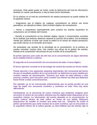 42
armonioso. Este ajuste puede ser luchar contra la destrucción del nivel de información,
teniendo en cuenta que llevamos a cabo la tarea de los rescatistas.
En la práctica en el nivel de concentración de nuestra percepción se puede realizar de
la siguiente manera:
– Imaginamos que el objetivo de cualquier concentración es atribuir una forma
geométrica, por ejemplo la esfera. Será el ámbito objetivo de concentración.
– Vamos a prepararnos espiritualmente para construir los eventos requeridos en
consonancia con el método del Creador.
– Durante la concentración en los distintos objetos, figuras o conocimientos concretos
de la realidad que tenemos debemos observar la posición de la esfera. Con el esfuerzo
mental que hacemos al tener que mover la esfera en el campo de nuestra percepción,
que emite más luz en el momento de la fusión.
He presentado una variante de la tecnología de la concentración, en la práctica se
pueden encontrar muchos otros. Una manera muy eficaz de la gestión de eventos,
basado en la comprensión del proceso de paz a través de la concentración.
El primer ejercicio para cada día del mes es la concentración de algún elemento
de la realidad interna o externa.
El segundo es la concentración de una secuencia de siete o nueve dígitos.
El tercer ejercicio consiste en la tecnología de control de eventos en forma verbal.
Preste atención a los siguientes aspectos importantes. Ser consciente del hecho
de que el resultado positivo de la concentración se determina en gran medida por
nuestro método de aproximación. Tenemos que tratar de estar abiertos a este
proceso creativo, para escuchar cómo nuestra voz interior nos dice que debemos
hacer frente a estas concentraciones.
Por ejemplo, ya se ha mencionado anteriormente que se puede escribir en una
hoja de papel una secuencia numérica y centrarse en esto. Pero hay otras
alternativas.
Centrándose en la secuencia de nueve números que podemos imaginar para
encontrar el centro de una esfera, mientras que los dígitos están dispuestos en su
superficie interior. La información del evento deseado en la concentración se
puede colocar dentro de esta esfera en forma de una pelota. Debemos
prepararnos de resaltar el número que emite más luz. Después de recibir el
primer pensamiento que cierto número de la serie numérica, que se encuentra en
la superficie interna de la esfera grande, es más brillante que los demás, fijar el
 