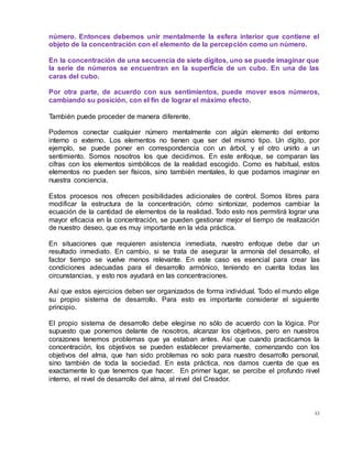 43
número. Entonces debemos unir mentalmente la esfera interior que contiene el
objeto de la concentración con el elemento de la percepción como un número.
En la concentración de una secuencia de siete dígitos, uno se puede imaginar que
la serie de números se encuentran en la superficie de un cubo. En una de las
caras del cubo.
Por otra parte, de acuerdo con sus sentimientos, puede mover esos números,
cambiando su posición, con el fin de lograr el máximo efecto.
También puede proceder de manera diferente.
Podemos conectar cualquier número mentalmente con algún elemento del entorno
interno o externo. Los elementos no tienen que ser del mismo tipo. Un dígito, por
ejemplo, se puede poner en correspondencia con un árbol, y el otro unirlo a un
sentimiento. Somos nosotros los que decidimos. En este enfoque, se comparan las
cifras con los elementos simbólicos de la realidad escogido. Como es habitual, estos
elementos no pueden ser físicos, sino también mentales, lo que podamos imaginar en
nuestra conciencia.
Estos procesos nos ofrecen posibilidades adicionales de control. Somos libres para
modificar la estructura de la concentración, cómo sintonizar, podemos cambiar la
ecuación de la cantidad de elementos de la realidad. Todo esto nos permitirá lograr una
mayor eficacia en la concentración, se pueden gestionar mejor el tiempo de realización
de nuestro deseo, que es muy importante en la vida práctica.
En situaciones que requieren asistencia inmediata, nuestro enfoque debe dar un
resultado inmediato. En cambio, si se trata de asegurar la armonía del desarrollo, el
factor tiempo se vuelve menos relevante. En este caso es esencial para crear las
condiciones adecuadas para el desarrollo armónico, teniendo en cuenta todas las
circunstancias, y esto nos ayudará en las concentraciones.
Así que estos ejercicios deben ser organizados de forma individual. Todo el mundo elige
su propio sistema de desarrollo. Para esto es importante considerar el siguiente
principio.
El propio sistema de desarrollo debe elegirse no sólo de acuerdo con la lógica. Por
supuesto que ponemos delante de nosotros, alcanzar los objetivos, pero en nuestros
corazones tenemos problemas que ya estaban antes. Así que cuando practicamos la
concentración, los objetivos se pueden establecer previamente, comenzando con los
objetivos del alma, que han sido problemas no solo para nuestro desarrollo personal,
sino también de toda la sociedad. En esta práctica, nos damos cuenta de que es
exactamente lo que tenemos que hacer. En primer lugar, se percibe el profundo nivel
interno, el nivel de desarrollo del alma, al nivel del Creador.
 