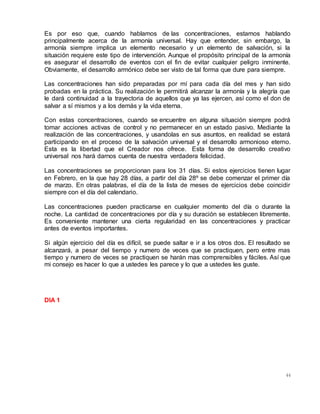 44
Es por eso que, cuando hablamos de las concentraciones, estamos hablando
principalmente acerca de la armonía universal. Hay que entender, sin embargo, la
armonía siempre implica un elemento necesario y un elemento de salvación, si la
situación requiere este tipo de intervención. Aunque el propósito principal de la armonía
es asegurar el desarrollo de eventos con el fin de evitar cualquier peligro inminente.
Obviamente, el desarrollo armónico debe ser visto de tal forma que dure para siempre.
Las concentraciones han sido preparadas por mí para cada día del mes y han sido
probadas en la práctica. Su realización le permitirá alcanzar la armonía y la alegría que
le dará continuidad a la trayectoria de aquellos que ya las ejercen, así como el don de
salvar a sí mismos y a los demás y la vida eterna.
Con estas concentraciones, cuando se encuentre en alguna situación siempre podrá
tomar acciones activas de control y no permanecer en un estado pasivo. Mediante la
realización de las concentraciones, y usandolas en sus asuntos, en realidad se estará
participando en el proceso de la salvación universal y el desarrollo armonioso eterno.
Esta es la libertad que el Creador nos ofrece. Esta forma de desarrollo creativo
universal nos hará darnos cuenta de nuestra verdadera felicidad.
Las concentraciones se proporcionan para los 31 días. Si estos ejercicios tienen lugar
en Febrero, en la que hay 28 días, a partir del día 28º se debe comenzar el primer día
de marzo. En otras palabras, el día de la lista de meses de ejercicios debe coincidir
siempre con el día del calendario.
Las concentraciones pueden practicarse en cualquier momento del día o durante la
noche. La cantidad de concentraciones por día y su duración se establecen libremente.
Es conveniente mantener una cierta regularidad en las concentraciones y practicar
antes de eventos importantes.
Si algún ejercicio del día es difícil, se puede saltar e ir a los otros dos. El resultado se
alcanzará, a pesar del tiempo y numero de veces que se practiquen, pero entre mas
tiempo y numero de veces se practiquen se harán mas comprensibles y fáciles. Así que
mi consejo es hacer lo que a ustedes les parece y lo que a ustedes les guste.
DIA 1
 