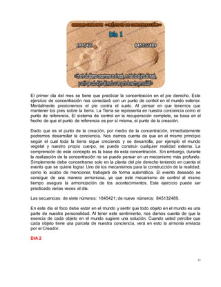 45
El primer día del mes se tiene que practicar la concentración en el pie derecho. Este
ejercicio de concentración nos conectará con un punto de control en el mundo exterior.
Mentalmente presionemos el pie contra el suelo. Al pensar en que tenemos que
mantener los pies sobre la tierra. La Tierra se representa en nuestra conciencia como el
punto de referencia. El sistema de control en la recuperación complete, se basa en el
hecho de que el punto de referencia es por sí misma, el punto de la creación.
Dado que es el punto de la creación, por medio de la concentración, inmediatamente
podremos desarrollar la conciencia. Nos damos cuenta de que en el mismo principio
según el cual toda la tierra sigue creciendo y se desarrolla, por ejemplo el mundo
vegetal y nuestro propio cuerpo, se puede construir cualquier realidad externa. La
comprensión de este concepto es la base de esta concentración. Sin embargo, durante
la realización de la concentración no se puede pensar en un mecanismo más profundo.
Simplemente debe concentrarse solo en la planta del pie derecho teniendo en cuenta el
evento que se quiere lograr. Uno de los mecanismos para la construcción de la realidad,
como lo acabo de mencionar, trabajará de forma automática. El evento deseado se
consigue de una manera armoniosa, ya que este mecanismo de control al mismo
tiempo asegura la armonización de los acontecimientos. Este ejercicio puede ser
practicado varias veces al día.
Las secuencias: de siete números: 1845421; de nueve números: 845132489.
En este día el foco debe estar en el mundo y sentir que todo objeto en el mundo es una
parte de nuestra personalidad. Al tener este sentimiento, nos damos cuenta de que la
esencia de cada objeto en el mundo sugiere una solución. Cuando usted percibe que
cada objeto tiene una parcela de nuestra conciencia, verá en esto la armonía enviada
por el Creador.
DIA 2
 