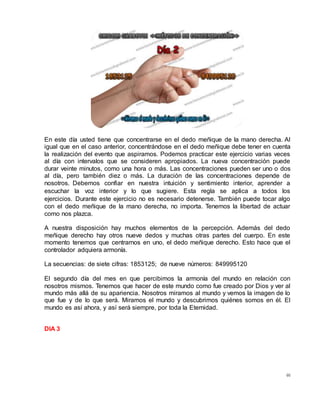 46
En este día usted tiene que concentrarse en el dedo meñique de la mano derecha. Al
igual que en el caso anterior, concentrándose en el dedo meñique debe tener en cuenta
la realización del evento que aspiramos. Podemos practicar este ejercicio varias veces
al día con intervalos que se consideren apropiados. La nueva concentración puede
durar veinte minutos, como una hora o más. Las concentraciones pueden ser uno o dos
al día, pero también diez o más. La duración de las concentraciones depende de
nosotros. Debemos confiar en nuestra intuición y sentimiento interior, aprender a
escuchar la voz interior y lo que sugiere. Esta regla se aplica a todos los
ejercicios. Durante este ejercicio no es necesario detenerse. También puede tocar algo
con el dedo meñique de la mano derecha, no importa. Tenemos la libertad de actuar
como nos plazca.
A nuestra disposición hay muchos elementos de la percepción. Además del dedo
meñique derecho hay otros nueve dedos y muchas otras partes del cuerpo. En este
momento tenemos que centrarnos en uno, el dedo meñique derecho. Esto hace que el
controlador adquiera armonía.
La secuencias: de siete cifras: 1853125; de nueve números: 849995120
El segundo día del mes en que percibimos la armonía del mundo en relación con
nosotros mismos. Tenemos que hacer de este mundo como fue creado por Dios y ver al
mundo más allá de su apariencia. Nosotros miramos al mundo y vemos la imagen de lo
que fue y de lo que será. Miramos el mundo y descubrimos quiénes somos en él. El
mundo es así ahora, y así será siempre, por toda la Eternidad.
DIA 3
 