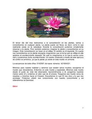 47
El tercer día del mes dedicamos a la concentración en las plantas, vamos a
concentrarnos en cualquier planta. La planta puede ser física, es decir, como lo que
realmente existe en la naturaleza. Durante la concentración podemos simplemente
observar a la planta. Pero también podemos imaginar la planta y concentrarnos en su
imagen. Esta concentración se basa en el reflejo. El sentido es el siguiente: En cuanto
nos concentramos en la planta escogida imaginamos que en la luz que se refleja en ella
aparece el acontecimiento deseado. No solo lo imaginamos si no que lo vemos como
real y construimos dicho acontecimiento. Un evento construido a través de este ejercicio
de control es armónico, ya que la planta ya existe en este mundo en armonía.
La secuencias de siete cifras: 5142587; de nueve números: 421954321.
Miremos para nuestra realidad y veremos que existen varios mundos, escojamos el
mundo que necesitemos. Entremos en este mundo y expándalo. Miremos este mundo
desde el punto de vista del observador. Aproximémonos a él, pongamos nuestras
manos sobre él y sintamos el calor que de él emana. Traigamos ese mundo cerca de
nosotros y miremos hacia el Creador. Escuchemos lo que Él nos dice y lo que nos
aconseja. Podemos añadir ese conocimiento con nuestro conocimiento y así
obtendremos la Eternidad.
DIA 4
 