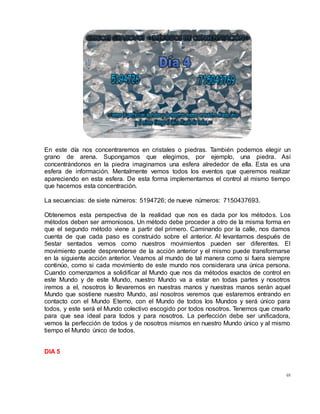 48
En este día nos concentraremos en cristales o piedras. También podemos elegir un
grano de arena. Supongamos que elegimos, por ejemplo, una piedra. Así
concentrándonos en la piedra imaginamos una esfera alrededor de ella. Esta es una
esfera de información. Mentalmente vemos todos los eventos que queremos realizar
apareciendo en esta esfera. De esta forma implementamos el control al mismo tiempo
que hacemos esta concentración.
La secuencias: de siete números: 5194726; de nueve números: 7150437693.
Obtenemos esta perspectiva de la realidad que nos es dada por los métodos. Los
métodos deben ser armoniosos. Un método debe proceder a otro de la misma forma en
que el segundo método viene a partir del primero. Caminando por la calle, nos damos
cuenta de que cada paso es construido sobre el anterior. Al levantarnos después de
5estar sentados vemos como nuestros movimientos pueden ser diferentes. El
movimiento puede desprenderse de la acción anterior y el mismo puede transformarse
en la siguiente acción anterior. Veamos al mundo de tal manera como si fuera siempre
continúo, como si cada movimiento de este mundo nos considerara una única persona.
Cuando comenzamos a solidificar al Mundo que nos da métodos exactos de control en
este Mundo y de este Mundo, nuestro Mundo va a estar en todas partes y nosotros
iremos a el, nosotros lo llevaremos en nuestras manos y nuestras manos serán aquel
Mundo que sostiene nuestro Mundo, así nosotros veremos que estaremos entrando en
contacto con el Mundo Eterno, con el Mundo de todos los Mundos y será único para
todos, y este será el Mundo colectivo escogido por todos nosotros. Tenemos que crearlo
para que sea ideal para todos y para nosotros. La perfección debe ser unificadora,
vemos la perfección de todos y de nosotros mismos en nuestro Mundo único y al mismo
tiempo el Mundo único de todos.
DIA 5
 