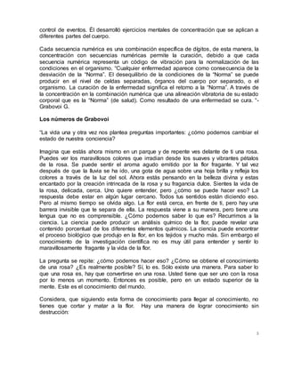 5
control de eventos. Él desarrolló ejercicios mentales de concentración que se aplican a
diferentes partes del cuerpo.
Cada secuencia numérica es una combinación específica de dígitos, de esta manera, la
concentración con secuencias numéricas permite la curación, debido a que cada
secuencia numérica representa un código de vibración para la normalización de las
condiciones en el organismo. “Cualquier enfermedad aparece como consecuencia de la
desviación de la “Norma”. El desequilibrio de la condiciones de la “Norma” se puede
producir en el nivel de celdas separadas, órganos del cuerpo por separado, o el
organismo. La curación de la enfermedad significa el retorno a la “Norma”. A través de
la concentración en la combinación numérica que una alineación vibratoria de su estado
corporal que es la “Norma” (de salud). Como resultado de una enfermedad se cura. “-
Grabovoi G.
Los números de Grabovoi
“La vida una y otra vez nos plantea preguntas importantes: ¿cómo podemos cambiar el
estado de nuestra conciencia?
Imagina que estás ahora mismo en un parque y de repente ves delante de ti una rosa.
Puedes ver los maravillosos colores que irradian desde los suaves y vibrantes pétalos
de la rosa. Se puede sentir el aroma agudo emitido por la flor fragante. Y tal vez
después de que la lluvia se ha ido, una gota de agua sobre una hoja brilla y refleja los
colores a través de la luz del sol. Ahora estás pensando en la belleza divina y estas
encantado por la creación intrincada de la rosa y su fragancia dulce. Sientes la vida de
la rosa, delicada, cerca. Uno quiere entender, pero ¿cómo se puede hacer eso? La
respuesta debe estar en algún lugar cercano. Todos tus sentidos están diciendo eso.
Pero al mismo tiempo se olvida algo. La flor está cerca, en frente de ti, pero hay una
barrera invisible que te separa de ella. La respuesta viene a su manera, pero tiene una
lengua que no es comprensible. ¿Cómo podemos saber lo que es? Recurrimos a la
ciencia. La ciencia puede producir un análisis químico de la flor, puede revelar una
contenido porcentual de los diferentes elementos químicos. La ciencia puede encontrar
el proceso biológico que produjo en la flor, en los tejidos y mucho más. Sin embargo el
conocimiento de la investigación científica no es muy útil para entender y sentir lo
maravillosamente fragante y la vida de la flor.
La pregunta se repite: ¿cómo podemos hacer eso? ¿Cómo se obtiene el conocimiento
de una rosa? ¿Es realmente posible? Sí, lo es. Sólo existe una manera. Para saber lo
que una rosa es, hay que convertirse en una rosa. Usted tiene que ser uno con la rosa
por lo menos un momento. Entonces es posible, pero en un estado superior de la
mente. Este es el conocimiento del mundo.
Considera, que siguiendo esta forma de conocimiento para llegar al conocimiento, no
tienes que cortar y matar a la flor. Hay una manera de lograr conocimiento sin
destrucción:
 
