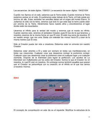 50
Las secuencias: de siete dígitos: 1084321; La secuencia de nueve dígitos: 194321054
Cuando nos fijamos en el cielo, sabemos que la Tierra existe. Cuando miramos la Tierra
podemos pensar en el cielo. Si pudiéramos estar debajo de la Tierra, el Cielo existe por
encima de ella. Estas verdades tan sencillas deben ser el origen del mundo Eterno. Si
Juntamos el cielo con la tierra, veremos que todo lo que está bajo la tierra puede estar
por encima de la Tierra. Elevémonos hacia nuestra alma y encontraremos el lugar
donde están los resucitados.
Llevemos el infinito para la verdad del mundo y veremos que el mundo es infinito.
Cuando veamos esto, veremos al verdadero Creador, pues Él nos dio lo que tenemos, y
nosotros creamos de la misma forma en que Él creó. Él está muy cerca de nosotros. Él
es nuestro amigo, que nos ama. Basta con extender las manos hacia Él y crear de la
misma manera que Él crea.
Sólo el Creador puede dar vida a creadores. Debemos estar en armonía con nuestro
Creador.
Debemos estar abiertos a Él y estar por siempre en todas sus manifestaciones, en
todas sus creaciones. Cualquier cosa que deseemos corregir la podremos corregir.
Cualquier cosa que deseemos crear la podremos crear en cualquier lugar y en cualquier
momento. Dispone de la Eternidad para lograr la perfección. Los asuntos de La
Eternidad son multiplicados por los actos del Creador. Somos lo que el Creador vio en
nosotros, lo cual Él creó en nosotros. Sin embargo somos también aquellos que quieren
que el Creador se personifique con su creación, en el infinito en el que nos vemos
a nosotros mismos.
DIA 6
El concepto de concentración en este día es el siguiente: Modificar la estructura de la
 