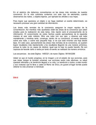 52
En el séptimo día debemos concentrarnos en las áreas más remotas de nuestra
conciencia. En la vida cotidiana contamos con este tipo de elementos, cuando
observamos las nubes, u objetos lejanos, por ejemplo los árboles o sus hojas.
Para lograr que aparezca un objeto o se haga realidad un evento determinado, es
necesario procesar una gran cantidad de información.
Las áreas más remotas de la conciencia aseguran la mayor rapidez de la
concentración. Así mientras más apartadas estén las áreas de la conciencia que usted
emplea para la realización de esta tarea, más rápido será el procesamiento de la
información. El conocimiento de estos hechos puede aprovecharse de la siguiente
manera al usar este método. Mire una nube con sus ojos y observe una nube
mentalmente y mientras tanto, construya, dentro de su conciencia, el evento deseado
sobre esa nube, o sobre esa pequeña hoja, si es que está mirando una hoja desde
lejos. En este caso, aprovechando las áreas más remotas de la conciencia, se pueden
lograr resultados más rápidamente y los resultados llegarán de una manera armónica,
porque la nube no es capaz de destruir, igual que la hoja no puede hacerlo. No son
capaces de hacerle daño a nadie por tanto el evento se realizará de manera armónica.
Las secuencias: de siete Dígitos: 1485321; de nueve Dígitos: 991843288
Usted ve que el mundo progresa, en la imagen y en el estado de sus acciones, para
que éstas traigan la bondad universal, sus acciones serán más efectivas, su salud
quedará reforzada y la bendición llegará a su vida. La bendición a todos, a este mundo
y sus criaturas que le lleva a usted al Reino de Dios y le guiará al lugar donde puede
obtener la vida universal e individual.
DIA 8
 