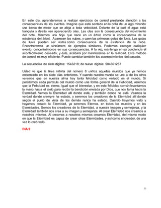 53
En este día, aprenderemos a realizar ejercicios de control prestando atención a las
consecuencias de los eventos. Imagine que está sentado en la orilla de un lago mirando
una barca de motor que se aleja a toda velocidad. Delante de la cual el agua está
tranquila y detrás van apareciendo olas. Las olas son la consecuencia del movimiento
del bote. Miremos una hoja que nace en un árbol, como la consecuencia de la
existencia del árbol. Aparecen las nubes, y caen las primeras gotas de lluvia. Las gotas
de lluvia pueden ser vistas como consecuencia de la existencia de la nube.
Encontraremos un sinnúmero de ejemplos similares. Podemos escoger cualquier
evento, concentrémonos en sus consecuencias. A la vez, mantenga en su conciencia el
acontecimiento deseado, y éste, acabará por manifestarse en la realidad. Este método
de control es muy eficiente. Puede cambiar también los acontecimientos del pasado.
La secuencias de siete dígitos: 1543218; de nueve dígitos: 984301267
Usted ve que la línea infinita del número 8 unifica aquellos mundos que ya hemos
encontrado en los siete días anteriores. Y cuando nuestro mundo se une al de los otros
veremos que en nuestra alma hay tanta felicidad como variado es el mundo. Si
percibimos cada partícula del mundo como una forma general de la Felicidad, veremos
que la Felicidad es eterna, igual que el bienestar, y en esta felicidad común levantamos
la mano hacia el cielo para recibir la bendición enviada por Dios, que nos llama hacia la
Eternidad. Vemos la Eternidad allí donde está, y también donde no está. Veamos la
verdad donde siempre ha estado, y seremos los creadores de la Eternidad allí donde
según el punto de vista de los demás nunca ha estado. Cuando hayamos visto y
hayamos creado la Eternidad, ya seremos Eternos, en todos los mundos y en las
Eternidades. Somos los creadores de la Eternidad, a nuestra imagen y semejanza, y la
Eternidad también nos crea a su imagen y semejanza. Al crear Eternidad nos creamos a
nosotros mismos. Al crearnos a nosotros mismos creamos Eternidad, del mismo modo
en que la Eternidad es capaz de crear otras Eternidades, y así como el creador, de una
vez lo creó todo.
DIA 9
 