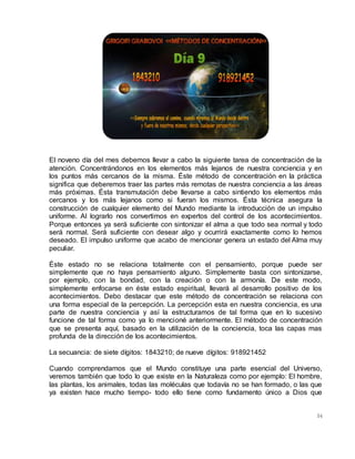 54
El noveno día del mes debemos llevar a cabo la siguiente tarea de concentración de la
atención. Concentrándonos en los elementos más lejanos de nuestra conciencia y en
los puntos más cercanos de la misma. Éste método de concentración en la práctica
significa que deberemos traer las partes más remotas de nuestra conciencia a las áreas
más próximas. Ésta transmutación debe llevarse a cabo sintiendo los elementos más
cercanos y los más lejanos como si fueran los mismos. Ésta técnica asegura la
construcción de cualquier elemento del Mundo mediante la introducción de un impulso
uniforme. Al lograrlo nos convertimos en expertos del control de los acontecimientos.
Porque entonces ya será suficiente con sintonizar el alma a que todo sea normal y todo
será normal. Será suficiente con desear algo y ocurrirá exactamente como lo hemos
deseado. El impulso uniforme que acabo de mencionar genera un estado del Alma muy
peculiar.
Éste estado no se relaciona totalmente con el pensamiento, porque puede ser
simplemente que no haya pensamiento alguno. Simplemente basta con sintonizarse,
por ejemplo, con la bondad, con la creación o con la armonía. De este modo,
simplemente enfocarse en éste estado espiritual, llevará al desarrollo positivo de los
acontecimientos. Debo destacar que este método de concentración se relaciona con
una forma especial de la percepción. La percepción esta en nuestra conciencia, es una
parte de nuestra conciencia y así la estructuramos de tal forma que en lo sucesivo
funcione de tal forma como ya lo mencioné anteriormente. El método de concentración
que se presenta aquí, basado en la utilización de la conciencia, toca las capas mas
profunda de la dirección de los acontecimientos.
La secuancia: de siete dígitos: 1843210; de nueve dígitos: 918921452
Cuando comprendamos que el Mundo constituye una parte esencial del Universo,
veremos también que todo lo que existe en la Naturaleza como por ejemplo: El hombre,
las plantas, los animales, todas las moléculas que todavía no se han formado, o las que
ya existen hace mucho tiempo- todo ello tiene como fundamento único a Dios que
 