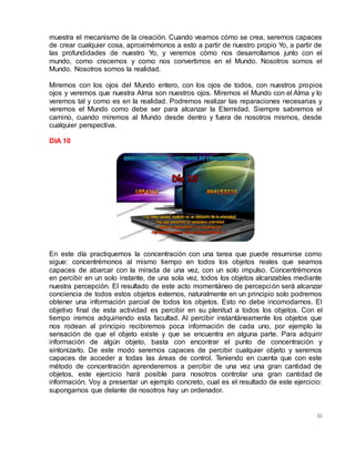 55
muestra el mecanismo de la creación. Cuando veamos cómo se crea, seremos capaces
de crear cualquier cosa, aproximémonos a esto a partir de nuestro propio Yo, a partir de
las profundidades de nuestro Yo, y veremos cómo nos desarrollamos junto con el
mundo, como crecemos y como nos convertimos en el Mundo. Nosotros somos el
Mundo. Nosotros somos la realidad.
Miremos con los ojos del Mundo entero, con los ojos de todos, con nuestros propios
ojos y veremos que nuestra Alma son nuestros ojos. Miremos el Mundo con el Alma y lo
veremos tal y como es en la realidad. Podremos realizar las reparaciones necesarias y
veremos el Mundo como debe ser para alcanzar la Eternidad. Siempre sabremos el
camino, cuando miremos al Mundo desde dentro y fuera de nosotros mismos, desde
cualquier perspectiva.
DIA 10
En este día practiquemos la concentración con una tarea que puede resumirse como
sigue: concentrémonos al mismo tiempo en todos los objetos reales que seamos
capaces de abarcar con la mirada de una vez, con un solo impulso. Concentrémonos
en percibir en un solo instante, de una sola vez, todos los objetos alcanzables mediante
nuestra percepción. El resultado de este acto momentáneo de percepción será alcanzar
conciencia de todos estos objetos externos, naturalmente en un principio solo podremos
obtener una información parcial de todos los objetos. Esto no debe incomodarnos. El
objetivo final de esta actividad es percibir en su plenitud a todos los objetos. Con el
tiempo iremos adquiriendo esta facultad. Al percibir instantáneamente los objetos que
nos rodean al principio recibiremos poca información de cada uno, por ejemplo la
sensación de que el objeto existe y que se encuentra en alguna parte. Para adquirir
información de algún objeto, basta con encontrar el punto de concentración y
sintonizarlo. De este modo seremos capaces de percibir cualquier objeto y seremos
capaces de acceder a todas las áreas de control. Teniendo en cuenta que con este
método de concentración aprenderemos a percibir de una vez una gran cantidad de
objetos, este ejercicio hará posible para nosotros controlar una gran cantidad de
información. Voy a presentar un ejemplo concreto, cual es el resultado de este ejercicio:
supongamos que delante de nosotros hay un ordenador.
 