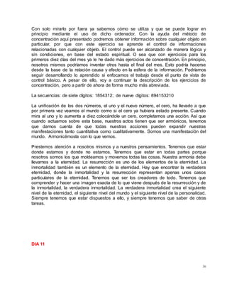 56
Con solo mirarlo por fuera ya sabemos cómo se utiliza y que se puede lograr en
principio mediante el uso de dicho ordenador. Con la ayuda del método de
concentración aquí presentado podremos obtener información sobre cualquier objeto en
particular, por que con este ejercicio se aprende el control de informaciones
relacionadas con cualquier objeto. El control puede ser alcanzado de manera lógica y
sin condiciones, en base del estado espiritual. O sea que con ejercicios para los
primeros diez días del mes ya le he dado más ejercicios de concentración. En principio,
nosotros mismos podríamos inventar otros hasta el final del mes. Esto podría hacerse
desde la base de la relación causa y efecto en la esfera de la información. Podríamos
seguir desarrollando lo aprendido si enfocamos el trabajo desde el punto de vista de
control básico. A pesar de ello, voy a continuar la descripción de los ejercicios de
concentración, pero a partir de ahora de forma mucho más abreviada.
La secuencias: de siete dígitos: 1854312; de nueve dígitos: 894153210
La unificación de los dos números, el uno y el nuevo número, el cero, ha llevado a que
por primera vez veamos el mundo como si el cero ya hubiera estado presente. Cuando
mira al uno y lo aumenta a diez colocándole un cero, completamos una acción. Así que
cuando actuamos sobre esta base, nuestros actos tienen que ser armónicos, tenemos
que darnos cuenta de que todas nuestras acciones pueden expandir nuestras
manifestaciones tanto cuantitativa como cualitativamente. Somos una manifestación del
mundo. Armonicémosla con lo que vemos.
Prestemos atención a nosotros mismos y a nuestros pensamientos. Tenemos que estar
donde estamos y donde no estamos. Tenemos que estar en todas partes porque
nosotros somos los que moldeamos y movemos todas las cosas. Nuestra armonía debe
llevarnos a la eternidad. La resurrección es uno de los elementos de la eternidad. La
inmortalidad también es un elemento de la eternidad. Hay que encontrar la verdadera
eternidad, donde la inmortalidad y la resurrección representan apenas unos casos
particulares de la eternidad. Tenemos que ser los creadores de todo. Tenemos que
comprender y hacer una imagen exacta de lo que viene después de la resurrección y de
la inmortalidad, la verdadera inmortalidad. La verdadera inmortalidad crea el siguiente
nivel de la eternidad, el siguiente nivel del mundo y el siguiente nivel de la personalidad.
Siempre tenemos que estar dispuestos a ello, y siempre tenemos que saber de otras
tareas.
DIA 11
 
