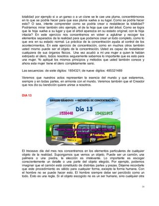 58
totalidad por ejemplo si a un ganso o a un cisne se le cae una pluma, concentrémonos
en lo que se podría hacer para que esa pluma vuelva a su lugar. Como se podría hacer
esto? O sea, intente comprender como se podría crear o restablecer la totalidad?
Podríamos mirar también otro ejemplo, el de la hoja que cae del árbol. Como se logra
que la hoja vuelva a su lugar y que el árbol aparezca en su estado original, con la hoja
intacta? En este ejercicio nos concentramos en volver a aglutinar y recoger los
elementos separados de la realidad para que podamos crear un todo completo, como lo
que era en su estado normal. La práctica de la concentración ayuda al control de los
acontecimientos. En este ejercicio de concentración, como en muchos otros también
usted mismo puede ser el objeto de la concentración. Usted es capaz de restablecer
cualquiera de sus órganos físicos. Una vez acudió a mí una mujer a quien le habían
extirpado el útero, todos nosotros seguramente sabemos lo importante que es esto para
una mujer. Yo apliqué los mismos principios y métodos que usted también conoce y
ahora esta mujer tiene el útero completamente sano.
Las secuencias: de siete dígitos: 1854321; de nueve dígitos: 485321489
Veremos que nuestros actos representan la esencia del mundo y que estaremos,
siempre y en todas partes, en armonía con el mundo. Veremos también que el Creador
que nos dio su bendición quiere unirse a nosotros.
DIA 13
El treceavo día del mes nos concentramos en los elementos particulares de cualquier
objeto de la realidad. Supongamos que vemos un objeto. Puede ser un camión, una
palmera o una piedra, la elección es irrelevante. Lo importante es escoger
conscientemente un detalle o una parte del objeto elegido. Por ejemplo, podemos
imaginar que el camión está constituido de distintas partes y piezas. Déjeme recordarle
que este procedimiento es válido para cualquier forma, excepto la forma humana. Con
el hombre no se puede hacer esto. El hombre siempre debe ser percibido como un
todo. Esto es una regla. Si el objeto escogido no es un ser humano, sino cualquier otra
 