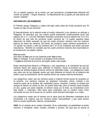 6
“En un estado superior de la mente con una percepción completamente diferente del
mundo es posible ” -Grigori Grabovoi, “La Resurrección de La gente y la vida eterna son
nuestra realidad ”
HISTORIA DE LOS NUMEROS
El Filósofo griego Pitágoras y místico del siglo sexto antes de Cristo proclamó que “El
mundo se rige con los números“.
El descubrimiento de la relación entre el sonido (vibración) y los números se atribuye a
Pitágoras. Él descubre que una octava podría expresarse numéricamente como una
relación de 2 a 1, y el otro intervalos musicales conocidos como la relación de 3-2 y 4-3.
El hecho de que sólo los primeros cuatro números de 1-4 puede expresar estas
relaciones ha traído supuesto de que los cuatro primeros números eran los números
básicos de todos los números. De hecho, los primeros cuatro números ascendieron a
10 cuando se suman y sólo los números del 1 al 10 se considera que tienen una gran
importancia. También se constató que los cuatro primeros números eran esenciales en
la construcción de objetos sólidos.
Uno un punto
Una línea de dos que es una distancia entre dos puntos
Tres un triángulo, lo que sumado a la longitud da la anchura
Y cuatro la pirámide es la forma del objeto solido más simple.
Estas observaciones llevaron a Pitágoras y sus seguidores a la conclusión de que los
números fueron las claves para entender el Universo. Sobre el principio de que las
cuerdas de distinta longitud producía sonido de diferentes notas. Los pitagóricos creían
que cada uno de los planetas suena una nota diferente en función de su distancia del
centro y que la combinación de los sonidos forma una octava cósmica armoniosa.
Los pitagóricos creían que los números pares e impares forman pares de opuestos en
el universo. Los números impares se asignaron masculino, activo, creativo; y los
números pares de la hembra, las cualidades pasivo, receptivo. Cuando un número par
aunque el número se divide en dos, no queda nada más; pero un número impar dividido
en dos, queda una parte restante, el número impar por lo tanto, es considerado como
más fuerte, o masculino. Otra razón para considerar que un número impar como
dominante es que con la suma de un numero impar siempre dará lugar a un impar.
Los pitagóricos creían que el número era la clave para las diferentes cualidades de la
humanidad y la materia, que los números tienen “personalidad” y que cada número
tiene su propio significado, valores y propiedades:
UNO: Es el símbolo de la unidad indivisible, de la continuidad y la estabilidad; el centro
cósmico e inmaterial, impar, creador, iniciador y pionero. De aquí que se asocie al
 