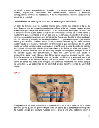 60
un sentido a cada acontecimiento. Cuando concentramos nuestra atención de esta
manera, hagámonos conscientes del acontecimiento deseado y entonces
conseguiremos provocar su realización. A la vez mejoraremos nuestra capacidad de
control de la realidad.
Las secuencias: de siete dígitos: 5831421; de nueve dígitos: 999888776
En este día tenemos que ver nuestras manos como manos que irradian la luz de la
vida. Tenemos que ver a nuestros dedos que reflejan la luz de nuestras manos. Vemos
a nuestro propio cuerpo que está irradiando la luz del Creador, la luz pura del amor, de
la bondad y de la buena salud, la luz de mis enseñanzas acerca de la vida eterna y
mentalmente pueden dirigirse a mí. En este día, los lectores pueden sentir mi Doctrina y
ponerse en contacto conmigo en el pensamiento. Puede ser dirigida a mí en cualquier
otro día del mes, y en cualquier estado pidiendo todo lo que necesita para lograr la vida
eterna y la creación universal. Acuda a mí y siempre recibirá ayuda. Pero también
pueden acudir a sí mismos, y descubrir por sí mismos lo que han recibido de mí. Usted
puede ver estos conocimientos y aplicarlos y enseñárselos a otros. En este día podrán
armonizarse conmigo del mismo modo que ahora y en todos los días que siguen. Y
cuando el tiempo ya no se mida en espacio y tiempo, también podrá siempre acudir a
mí, solicitar ayuda, una conversación, o algo que usted quiera que ocurra o
simplemente para venir. Somos tan libres como nosotros siempre hemos sido.
Aprendamos esta ley, y divúlguela entre los demás y recibiremos la vida será eterna allí
donde estemos. Y recibiremos la vida allí donde están todos. Y recibiremos la vida
eterna allí donde está todo. Este principio será autentico y confiable para todos, porque
es verdadero, y ya estaremos en la eternidad, porque nosotros somos la Eternidad
misma
DIA 15
El segundo día del mes practicamos la concentración en el dedo meñique de la mano
derecha. El día quince se puede utilizar como un objeto de la concentración otra parte
de nuestro cuerpo por ejemplo nuestros dedos, pies o una uña, podemos elegir a
 