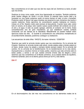 62
Nos concentramos en el calor que nos dan los rayos del sol. Sentimos su tacto, el calor
que nos brinda.
Sentimos la brisa como sopla, como toca ligeramente en nosotros. También podemos
sentir fuertes ráfagas de viento o el aire inmóvil. Si además hace mucho calor y la
humedad es muy fuerte podemos sentir al mismo tiempo el calor, el aire y humedad.
Podemos sentir el frescor del agua mientras nos lavamos la cara, tomamos una ducha o
cuando nadamos. Estos ejercicios de concentración pueden realizarse en invierno,
incluso en el frío. Nuestro rostro está siempre al descubierto. Cuando hace calor, sobre
todo en verano, en la playa, todo nuestro cuerpo puede disfrutar del contacto con el sol,
el aire y el agua. A esto se puede agregar, además, el contacto con la tierra. Estas
concentraciones son de gran importancia, ya que establecen nuestro contacto
consciente con las fuerzas de la naturaleza. Naturalmente se pueden realizar estos
ejercicios todos los días.  Si durante la concentración nos enfocamos mentalmente en
el acontecimiento deseado, podremos conseguir su realización.
Las secuencias de siete cifras: 1843212; de nueve números: 123567091
Tenemos que sentir la armonía donde quiera que nos encontremos. Es la armonía del
Creador. Sentimos la armonía donde está ahora, donde estaba antes y donde estará en
el futuro, donde nunca ha estado y siempre donde siempre estará. Es la armonía del
cambio. Es la armonía de la transformación. Es la transformación en la vida eterna.
Acerquémonos a nosotros mismos en todas partes, creamos que esta armonía está en
todas partes, y vamos a ver que nuestra armonía emana olas de alegría y amor.
Veremos que nos convertimos en el Mundo armónico, en su estado eterno de equilibrio.
Estamos luchando pero en la eterna gracia divina por la Fé y vida eterna.
DIA 17
En el decimoséptimo dia del mes nos concentramos en los elementos reales de la
 