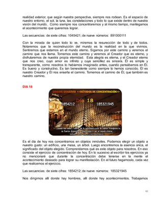 63
realidad exterior, que según nuestra perspectiva, siempre nos rodean. Es el espacio de
nuestro entorno, el sol, la luna, las constelaciones y todo lo que existe dentro de nuestra
visión del mundo. Como siempre nos concentraremos y al mismo tiempo, mantegamos
el acontecimiento que queremos lograr.
Las secuencias: de siete cifras: 1045421; de nueve números: 891000111
Con la mirada de quien todo lo ve, miremos la resurección de todo y de todos.
Notaremos que la reconstrucción del mundo es la realidad en la que vivimos.
Sentiremos que estamos en el mundo eterno. Sigamos por este camino y veremos el
camino que nos llama. Tomemos este camino y veremos al Creador que es eterno, y
disfrutaremos de nuestra propia eternidad. Esta alegría es eterna, y el Creador eterno
que nos creo, cuyo amor es infinito y cuya sencillez es sincera. Él es simple y
transparente, como nosotros lo habíamos imaginado antes, cuando pensábamos en Él.
Es bueno y constructivo. Es tan benevolente como siempre lo hemos conocido. Él es
nuestro Creador y Él nos enseña el camino. Tomemos el camino de Él, que también es
nuestro camino.
DIA 18
Es el día de hoy nos concentramos en objetos inmóviles. Podemos elegir un objeto a
nuestro gusto: un edificio, una mesa, un árbol. Luego encontremos la esencia única, el
significado del objeto elegido. Comprendamos qué es este objeto para nosotros. En eso
consiste el ejercicio de concentración de hoy. En lo sucesivo al escribir los ejercicios ya
no mencionaré que durante la concentración debe tenerse en la mente el
acontecimiento deseado para lograr su manifestación. En el futuro hagamoslo, cada vez
que realicemos el ejercicio.
Las secuencias: de siete cifras: 1854212; de nueve números: 185321945
Nos dirigimos allí donde hay hombres, allí donde hay acontecimientos. Trabajamos
 