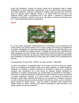 64
donde hay resistencia. Cuando nos damos cuenta de la resistencia esta se vuelve
transparente, su fuerza disminuye, comenzamos a ver el mundo eterno, incluso cuando
aun existe resistencia. Vayamos, y estemos en cualquier lugar que queramos. Podemos
estar en cualquier parte. Podemos abrazar a un mundo entero de bienestar y así
podemos luchar contra la resistencia por la vida eterna, y entonces la resistencia
acabará por quebrarse. Veremos la luz de la vida eterna y entonces recibiremos esa
luz. Y esto será así para siempre, eternamente.
DIA 19
En el día número diecinueve experimentamos la concentración en los fenómenos del
mundo exterior que primero existen como un todo y luego con el tiempo se transforman
en grupos consistentes de elementos separados. El ejemplo de este fenómeno es la
nube que se transforma en gotas de lluvia, o el follaje de un árbol que se transforma en
hojas separadas que caen. Durante esta concentración intentemos encontrar, por medio
de fenómenos de este tipo, las leyes que sirven de base para que estos acontecimiento
sean inevitables. El descubrimiento de estas leyes es el objetivo de la concentración de
este día.
Las secuencias: de siete cifras: 1254312; de nueve números: 158431985
La lucha del espíritu a su verdadero lugar en el mundo, así como la lucha de nuestra
mente a la realización del Creador, hacen que nuestro intelecto y el control mental se
conviertan en universal y nuestra conciencia se convierte en parte de la conciencia
universal. Nos convertimos en lo que somos en realidad. Nuestra eternidad se
manifiesta en nuestros pensamientos, los pensamientos se convierten en Eternidad, y
esto hace un mundo para siempre. Estaremos allí, donde estamos y donde no estamos
y siempre estaremos. Siempre va a existir incluso si el mundo se compone de
intervalos, donde habrá intervalos de tiempo que se convertirá en el Mundo, el espacio
se unirá, el tiempo dará paso y vamos a estar en movimiento, vamos a vivir en el tiempo
eterno, percibir el tiempo eterno , esta vez vendrá a nosotros. Cada momento de
nuestro tiempo es eterno. Tenemos que sentir la eternidad en cada momento y nos
damos cuenta de que ya la poseemos.
 