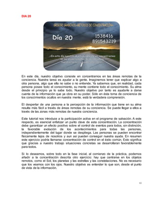 65
DIA 20
En este día, nuestro objetivo consiste en concentrarnos en las áreas remotas de la
conciencia. Nuestra tarea es ayudar a la gente. Imaginemos tener que explicar algo a
otra persona, algo que ella no sabe o no entiende. Ya sabemos que, en realidad, cada
persona posee todo el conocimiento, su mente contiene todo el conocimiento. Su alma
desde el principio ya lo sabe todo. Nuestro objetivo por tanto es ayudarle a darse
cuenta de la información que ya obra en su poder. Sólo en ésta toma de conciencia de
los conocimientos ocultos en nuestra mente, está la verdadera comprensión.
El despertar de una persona a la percepción de la información que tiene en su alma
resulta más fácil a través de áreas remotas de su conciencia. Se puede llegar a ellos a
través de las zonas más remotas de nuestra conciencia.
Este tutorial nos introduce a la participación activa en el programa de salvación. A este
respecto, es esencial enfatizar un punto clave de esta concentración. La concentración
debe garantizar un efecto positivo sobre el control de eventos para todos, sin distinción,
la favorable evolución de los acontecimientos para todas las personas,
independientemente del lugar donde se despliega. Las personas se pueden encontrar
físicamente lejos de nosotros y aun así pueden conseguir nuestra ayuda. En resumen
este ejercicio podría llamarse concentración de control en el éxito común. Esto significa
que gracias a nuestro trabajo situaciones concretas se desarrollaran favorablemente
para todos.
Si lo deseamos, sobre todo en la fase inicial, al comienzo de la práctica, podemos
añadir a la concentración descrita otro ejercicio: hay que centrarse en los objetos
remotos, como el Sol, los planetas y las estrellas y las constelaciones. No es necesario
que los veamos con los ojos. Nuestro objetivo es entender lo que son, desde el punto
de vista de la información.
 