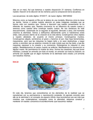 67
días en un mes). Así que tenemos a nuestra disposición 31 números. Confiemos en
nuestra intuición en la elección de los números para la composición de la secuencia.
Las secuencias: de siete dígitos: 8153517; de nueve dígitos: 589148542
Miremos como va bajando el Río por la ladera de una montaña. Miremos cómo la nieve
se derrite. Vamos a centrar nuestra atención en estas imágenes mentales que ya
hemos visto con nuestros ojos. Vamos a descubrir que nuestro pensamiento no es
diferente de nuestros ojos. Nuestra conciencia no se diferencia de nuestro cuerpo y
veremos como nuestra alma construye nuestro cuerpo. No nos olvidemos de este
descubrimiento. Llevémoslo de un segundo al siguiente, démoslo a otros. Del momento
creamos la eternidad. Vamos a edificarnos eternamente como si hubiéramos vivido
antes, este proceso eterno de la creación es la vida eterna. Construyamos otros objetos
a nuestro alrededor, de acuerdo al mismo principio. Construyamos mundos.
Construyamos alegría, sembremos el grano y haremos el pan. Que haya herramientas,
maquinarias, pero que las máquinas no hagan daño y no sean destructivas, y luego
vamos a encontrar que ya estamos viviendo en este mundo que nos fue dado, y que las
maquinas expresan a su creador y su conciencia. Detengamos la máquina si crea
peligro. Restablezcamos el cuerpo cuando se enferme. Manifestemos la resurrección si
alguien muere. No permitamos la muerte de otros. Somos los creadores, hay que tomar
medidas y avanzar en armonía con todo el mundo, en armonía con toda la creación, en
armonía con aquello que en algún momento en la eternidad será creado y en armonía
con nosotros mismos.
DIA 22
En este día, tenemos que concentrarnos en los elementos de la realidad que se
caracterizan por su permanencia o reproducción constante. Un ejemplo concreto para
ello es la eternidad o el concepto de espacio infinito. Aquí recordemos una vez más que
mientras que contemplamos conceptos como la eternidad, debemos construir y
mantener en nuestra conciencia el acontecimiento que buscamos realizar
 