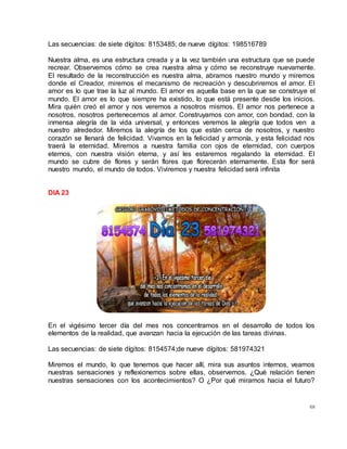 68
Las secuencias: de siete dígitos: 8153485; de nueve dígitos: 198516789
Nuestra alma, es una estructura creada y a la vez también una estructura que se puede
recrear. Observemos cómo se crea nuestra alma y cómo se reconstruye nuevamente.
El resultado de la reconstrucción es nuestra alma, abramos nuestro mundo y miremos
donde el Creador, miremos el mecanismo de recreación y descubriremos el amor. El
amor es lo que trae la luz al mundo. El amor es aquella base en la que se construye el
mundo. El amor es lo que siempre ha existido, lo que está presente desde los inicios.
Mira quién creó el amor y nos veremos a nosotros mismos. El amor nos pertenece a
nosotros, nosotros pertenecemos al amor. Construyamos con amor, con bondad, con la
inmensa alegría de la vida universal, y entonces veremos la alegría que todos ven a
nuestro alrededor. Miremos la alegría de los que están cerca de nosotros, y nuestro
corazón se llenará de felicidad. Vivamos en la felicidad y armonía, y esta felicidad nos
traerá la eternidad. Miremos a nuestra familia con ojos de eternidad, con cuerpos
eternos, con nuestra visión eterna, y así les estaremos regalando la eternidad. El
mundo se cubre de flores y serán flores que florecerán eternamente. Esta flor será
nuestro mundo, el mundo de todos. Viviremos y nuestra felicidad será infinita
DIA 23
En el vigésimo tercer día del mes nos concentramos en el desarrollo de todos los
elementos de la realidad, que avanzan hacia la ejecución de las tareas divinas.
Las secuencias: de siete dígitos: 8154574;de nueve dígitos: 581974321
Miremos el mundo, lo que tenemos que hacer allí, mira sus asuntos internos, veamos
nuestras sensaciones y reflexionemos sobre ellas, observemos. ¿Qué relación tienen
nuestras sensaciones con los acontecimientos? O ¿Por qué miramos hacia el futuro?
 
