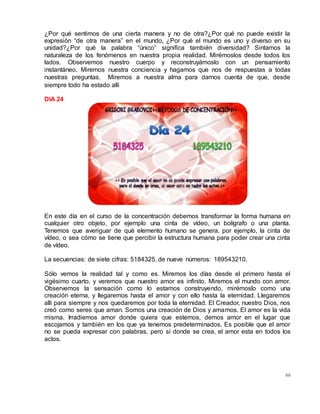 69
¿Por qué sentimos de una cierta manera y no de otra?¿Por qué no puede existir la
expresión “de otra manera” en el mundo, ¿Por qué el mundo es uno y diverso en su
unidad?¿Por qué la palabra “único” significa también diversidad? Sintamos la
naturaleza de los fenómenos en nuestra propia realidad. Mirémoslos desde todos los
lados. Observemos nuestro cuerpo y reconstruyámoslo con un pensamiento
instantáneo. Miremos nuestra conciencia y hagamos que nos de respuestas a todas
nuestras preguntas.  Miremos a nuestra alma para darnos cuenta de que, desde
siempre todo ha estado allí
DIA 24
En este día en el curso de la concentración debemos transformar la forma humana en
cualquier otro objeto, por ejemplo una cinta de vídeo, un bolígrafo o una planta.
Tenemos que averiguar de qué elemento humano se genera, por ejemplo, la cinta de
vídeo, o sea cómo se tiene que percibir la estructura humana para poder crear una cinta
de vídeo.
La secuencias: de siete cifras: 5184325, de nueve números: 189543210.
Sólo vemos la realidad tal y como es. Miremos los días desde el primero hasta el
vigésimo cuarto, y veremos que nuestro amor es infinito. Miremos el mundo con amor.
Observemos la sensación como lo estamos construyendo, mirémoslo como una
creación eterna, y llegaremos hasta el amor y con ello hasta la eternidad. Llegaremos
allí para siempre y nos quedaremos por toda la eternidad. El Creador, nuestro Dios, nos
creó como seres que aman. Somos una creación de Dios y amamos. El amor es la vida
misma. Irradiemos amor donde quiera que estemos, demos amor en el lugar que
escojamos y también en los que ya tenemos predeterminados. Es posible que el amor
no se pueda expresar con palabras, pero sí donde se crea, el amor esta en todos los
actos.
 
