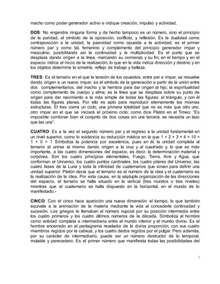 7
macho como poder generador activo e indique creación, impulso y actividad.
DOS: No engendra ninguna forma y de hecho tampoco es un número, sino el principio
de la paridad, el símbolo de la oposición, conflicto, y reflexión. Es la dualidad como
contraposición a la unidad, la pasividad como opuesta a la actividad; es el primer
número par y como tal, femenino y complemento del principio generador impar y
masculino, posibilitando así la continuidad y la multiplicidad. Es el punto que se
desplaza dando origen a la línea, marcando su comienzo y su fin; en el tiempo y en el
espacio indica el inicio de la realización, lo que en la vida indica dirección y destino y en
los objetos determina la simetría, reflejo de trabajo y belleza.
TRES: Es el ternario en el que la tensión de los opuestos, entre par e impar, se resuelve
dando origen a un nuevo impar; es el símbolo de la generación a partir de la unión entre
dos complementarios, del macho y la hembra para dar origen al hijo; la espiritualidad
como complemento de cuerpo y alma; es la línea que se desplaza sobre su punto de
origen para dar nacimiento a la más simple de todas las figuras: el triángulo, y con él
todas las figuras planas. Por ello es apto para reproducir eternamente las mismas
estructuras. El tres cierra un ciclo, una primera totalidad que no es más que otro uno,
otro impar en el que se iniciará el próximo ciclo; como dice Platón en el Timeo: “Es
imposible combinar bien el conjunto de dos cosas sin una tercera, se necesita un lazo
que las una”.
CUATRO: Es a la vez el segundo número par y el regreso a la unidad fundamental en
un nivel superior, como lo evidencia su reducción mística en la que 1 + 2 + 3 + 4 = 10 =
1 + 0 = 1 Simboliza la potencia por excelencia, pues en él, la unidad completa al
ternario al unirse al mismo dando origen a la cruz y al cuadrado y, lo que es más
importante, a las cuatro dimensiones del espacio, es decir, la determinación material y
corpórea. Son los cuatro principios elementales, Fuego, Tierra, Aire y Agua, que
conforman el Universo; los cuatro puntos cardinales, los cuatro pilares del Universo, las
cuatro fases de la Luna y toda la infinidad de cuaternarios que sirven para definir una
unidad superior. Platón decía que el ternario es el número de la idea y el cuaternario es
la realización de la idea. Por esta causa, en la séptuple organización de las direcciones
del espacio, el ternario se halla situado en la vertical (tres mundos o tres niveles)
mientras que el cuaternario se halla dispuesto en la horizontal, en el mundo de lo
manifestado.-
CINCO: Con el cinco hace aparición una nueva dimensión: el tiempo, lo que también
equivale a la animación de la materia mediante la vida al concederle continuidad y
sucesión. Los griegos le llamaban el número nupcial por su posición intermedia entre
los cuatro primeros y los cuatro últimos números de la década. Simboliza al hombre
como entidad completa e intermediaria entre el mundo inferior y el mundo divino. Es el
hombre encerrado en el pentagrama revelador de la divina proporción, con sus cuatro
miembros regidos por la cabeza, y los cuatro dedos regidos por el pulgar. Pero además,
por su carácter de intermediario, puede ser un número destructor de lo temporal,
mutable y perecedero. Es el primer número que manifiesta todas las posibilidades del
 