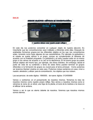 70
DIA 25
En este día nos podemos concentrar en cualquier objeto de nuestra elección. Es
importante que las concentraciones sean múltiples y diferentes entre ellas. Después de
analizarlas formemos grupos con los diferentes objetos en los que nos concentramos
antes, tomando como base algunas de sus características. Por ejemplo, la grabadora y
el casete se puede atribuir a un grupo, porque se complementan al utilizarse de
acuerdo con su finalidad propuesta. La grabadora y el radio pueden estar en un mismo
grupo si los vemos de acuerdo a su uso en la electrónica. En el mismo grupo se puede
atribuir objetos del mismo tipo, por ejemplo, dos libros distintos. Sin embargo, desde el
punto de vista de su contenido o tema de estos libros pueden terminar en grupos
diferentes si la formación de grupos es crucial para el tema principal.  Como podemos
ver tenemos libertad creativa en este caso. Podemos incluso sentarnos en casa, mirar a
nuestro alrededor y utilizar para la concentración, los objetos que nos rodean.
Las secuencias: de siete dígitos: 1890000;  de nueve dígitos: 012459999
Vamos a centrarnos en el pensamiento de nosotros mismos. Tomamos la idea de
nosotros mismos como nuestro propio reflejo. Nos vemos a nosotros mismos como si
viéramos la rama de un árbol, una hoja de la planta, el rocío de la mañana o la nieve en
el alféizar de la ventana.
Vamos a ver lo que es eterno delante de nosotros. Veremos que nosotros mismos
somos eternos.
 