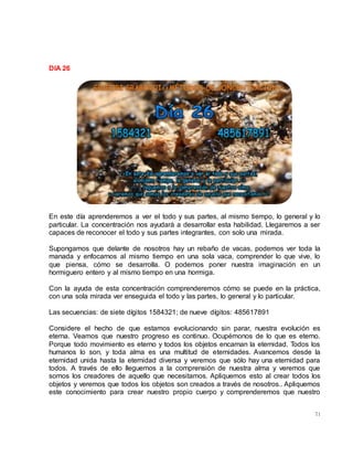 71
DIA 26
En este día aprenderemos a ver el todo y sus partes, al mismo tiempo, lo general y lo
particular. La concentración nos ayudará a desarrollar esta habilidad. Llegaremos a ser
capaces de reconocer el todo y sus partes integrantes, con solo una mirada.
Supongamos que delante de nosotros hay un rebaño de vacas, podemos ver toda la
manada y enfocarnos al mismo tiempo en una sola vaca, comprender lo que vive, lo
que piensa, cómo se desarrolla. O podemos poner nuestra imaginación en un
hormiguero entero y al mismo tiempo en una hormiga.
Con la ayuda de esta concentración comprenderemos cómo se puede en la práctica,
con una sola mirada ver enseguida el todo y las partes, lo general y lo particular.
Las secuencias: de siete dígitos 1584321; de nueve dígitos: 485617891
Considere el hecho de que estamos evolucionando sin parar, nuestra evolución es
eterna. Veamos que nuestro progreso es continuo. Ocupémonos de lo que es eterno.
Porque todo movimiento es eterno y todos los objetos encarnan la eternidad. Todos los
humanos lo son, y toda alma es una multitud de eternidades. Avancemos desde la
eternidad unida hasta la eternidad diversa y veremos que sólo hay una eternidad para
todos. A través de ello lleguemos a la comprensión de nuestra alma y veremos que
somos los creadores de aquello que necesitamos. Apliquemos esto al crear todos los
objetos y veremos que todos los objetos son creados a través de nosotros.. Apliquemos
este conocimiento para crear nuestro propio cuerpo y comprenderemos que nuestro
 