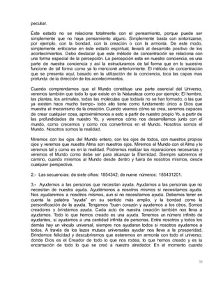 73
peculiar.
Éste estado no se relaciona totalmente con el pensamiento, porque puede ser
simplemente que no haya pensamiento alguno. Simplemente basta con sintonizarse,
por ejemplo, con la bondad, con la creación o con la armonía. De este modo,
simplemente enfocarse en éste estado espiritual, llevará al desarrollo positivo de los
acontecimientos. Debo destacar que este método de concentración se relaciona con
una forma especial de la percepción. La percepción esta en nuestra conciencia, es una
parte de nuestra conciencia y así la estructuramos de tal forma que en lo sucesivo
funcione de tal forma como ya lo mencioné anteriormente. El método de concentración
que se presenta aquí, basado en la utilización de la conciencia, toca las capas mas
profunda de la dirección de los acontecimientos.
Cuando comprendamos que el Mundo constituye una parte esencial del Universo,
veremos también que todo lo que existe en la Naturaleza como por ejemplo: El hombre,
las plantas, los animales, todas las moléculas que todavía no se han formado, o las que
ya existen hace mucho tiempo- todo ello tiene como fundamento único a Dios que
muestra el mecanismo de la creación. Cuando veamos cómo se crea, seremos capaces
de crear cualquier cosa, aproximémonos a esto a partir de nuestro propio Yo, a partir de
las profundidades de nuestro Yo, y veremos cómo nos desarrollamos junto con el
mundo, como crecemos y como nos convertimos en el Mundo. Nosotros somos el
Mundo. Nosotros somos la realidad.
Miremos con los ojos del Mundo entero, con los ojos de todos, con nuestros propios
ojos y veremos que nuestra Alma son nuestros ojos. Miremos el Mundo con el Alma y lo
veremos tal y como es en la realidad. Podremos realizar las reparaciones necesarias y
veremos el Mundo como debe ser para alcanzar la Eternidad. Siempre sabremos el
camino, cuando miremos al Mundo desde dentro y fuera de nosotros mismos, desde
cualquier perspectiva.
2.- Las secuencias: de siete cifras: 1854342; de nueve números: 185431201.
3.- Ayudemos a las personas que necesitan ayuda. Ayudamos a las personas que no
necesitan de nuestra ayuda. Ayudémonos a nosotros mismos si necesitamos ayuda.
Nos ayudaremos a nosotros mismos, aun si no necesitamos ayuda. Debemos tener en
cuenta la palabra “ayuda” en su sentido más amplio, y la bondad como la
personificación de la ayuda. Tengamos “buen corazón y ayudemos a los otros. Somos
creadores y brindamos ayuda. Cada acto de nuestra creación también nos lleva a
ayudarnos. Todo lo que hemos creado es una ayuda. Tenemos un número infinito de
ayudantes, si ayudamos a una cantidad infinita de personas. Entre nosotros y todos los
demás hay un vínculo universal, siempre nos ayudaran todos si nosotros ayudamos a
todos. A través de los lazos mutuos universales ayudar nos lleva a la prosperidad.
Brindemos felicidad y descubriremos que estaremos en armonía con todo el universo,
donde Dios es el Creador de todo lo que nos rodea, lo que hemos creado y es la
encarnación de todo lo que se creó a nuestro alrededor. En el momento cuando
 