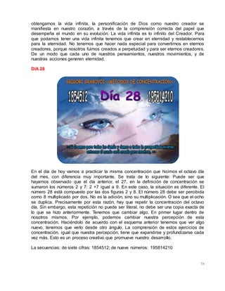74
obtengamos la vida infinita, la personificación de Dios como nuestro creador se
manifiesta en nuestro corazón, a través de la comprensión correcta del papel que
desempeña el mundo en su evolución. La vida infinita es lo infinito del Creador. Para
que podamos tener una vida infinita tenemos que crear en eternidad y restablecernos
para la eternidad. No tenemos que hacer nada especial para convertirnos en eternos
creadores, porque nosotros fuimos creados a perpetuidad y para ser eternos creadores.
De un modo que cada uno de nuestros pensamientos, nuestros movimientos, y de
nuestras acciones generen eternidad.
DIA 28
En el día de hoy vamos a practicar la misma concentración que hicimos el octavo día
del mes, con diferencia muy importante. Se trata de lo siguiente: Puede ser que
hayamos observado que el día anterior, el 27, en la definición de concentración se
sumaron los números 2 y 7: 2 +7 igual a 9. En este caso, la situación es diferente. El
número 28 está compuesto por las dos figuras 2 y 8. El número 28 debe ser percibida
como 8 multiplicado por dos. No es la adición, sino su multiplicación. O sea que el ocho
se duplica. Precisamente por esta razón, hay que repetir la concentración del octavo
día. Sin embargo, esta repetición no puede ser literal, no debe ser una copia exacta de
lo que se hizo anteriormente. Tenemos que cambiar algo. En primer lugar dentro de
nosotros mismos. Por ejemplo, podemos cambiar nuestra percepción de esta
concentración. Haciéndolo de acuerdo con el esquema anterior tenemos que ver algo
nuevo, tenemos que verlo desde otro ángulo. La comprensión de estos ejercicios de
concentración, igual que nuestra percepción, tiene que expandirse y profundizarse cada
vez más. Esto es un proceso creativo que promueve nuestro desarrollo.
La secuencias: de siete cifras: 1854512; de nueve números: 195814210
 