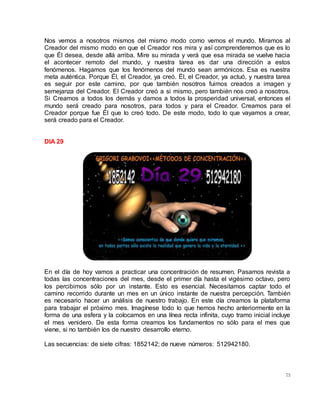75
Nos vemos a nosotros mismos del mismo modo como vemos el mundo. Miramos al
Creador del mismo modo en que el Creador nos mira y así comprenderemos que es lo
que Él desea, desde allá arriba. Mire su mirada y verá que esa mirada se vuelve hacia
el acontecer remoto del mundo, y nuestra tarea es dar una dirección a estos
fenómenos. Hagamos que los fenómenos del mundo sean armónicos. Esa es nuestra
meta auténtica. Porque Él, el Creador, ya creó. Él, el Creador, ya actuó, y nuestra tarea
es seguir por este camino, por que también nosotros fuimos creados a imagen y
semejanza del Creador. El Creador creó a si mismo, pero también nos creó a nosotros.
Si Creamos a todos los demás y damos a todos la prosperidad universal, entonces el
mundo será creado para nosotros, para todos y para el Creador. Creamos para el
Creador porque fue Él que lo creó todo. De este modo, todo lo que vayamos a crear,
será creado para el Creador.
DIA 29
En el día de hoy vamos a practicar una concentración de resumen. Pasamos revista a
todas las concentraciones del mes, desde el primer día hasta el vigésimo octavo, pero
los percibimos sólo por un instante. Esto es esencial. Necesitamos captar todo el
camino recorrido durante un mes en un único instante de nuestra percepción. También
es necesario hacer un análisis de nuestro trabajo. En este día creamos la plataforma
para trabajar el próximo mes. Imagínese todo lo que hemos hecho anteriormente en la
forma de una esfera y la colocamos en una línea recta infinita, cuyo tramo inicial incluye
el mes venidero. De esta forma creamos los fundamentos no sólo para el mes que
viene, si no también los de nuestro desarrollo eterno.
Las secuencias: de siete cifras: 1852142; de nueve números: 512942180.
 