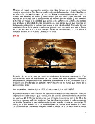 76
Miramos el mundo con nuestros propios ojos. Nos fijamos en el mundo con todos
nuestros sentimientos. Nos fijamos en el mundo con todas nuestras células. Nos fijamos
en el mundo con nuestro cuerpo y con todo lo que somos capaces de ver, con todo
nuestro ser. Miramos el mundo y descubrimos que nos rodea y nos envuelve. Nos
fijamos en el mundo con el conocimiento del mundo que nos rodea y nos envuelve.
Echemos un vistazo a la realidad que genera vida. Echemos un vistazo a la realidad
que produce la Eternidad. Somos conscientes de que donde quiera que miremos, en
todas partes sólo existe la realidad que genera la vida y la eternidad. El creador de esta
realidad es Dios. Dios que ha creado esta realidad, creó también la vida eterna. Él nos
ve como nos vemos a nosotros mismos. Él nos ve también como no nos vemos a
nosotros mismos. Él es nuestro Creador, Él es Dios.
DIA 30
En este día, sobre la base ya constituida realizamos la primera concentración. Esta
concentración será el fundamento de las tareas del mes siguiente. Veámosla,
encontrémosla, alegrémonos de su existencia, admirémosla. A la vez, admiremos que el
Creador haya creado todo tan perfecto. Admire la armonía del mundo que emana de la
perfección de Dios.
Las secuencias: de siete dígitos: 1852143; de nueve dígitos:1852193513.
El principio sobre el cual se basan los ejercicios de todos los días anteriores, tiene una
importancia en este día por que Febrero, que de acuerdo con el calendario actualmente
en uso tiene 28 0 29 días, transferimos este principio de comenzar con el día 30 al día
primero o segundo del mes siguiente. Esta transferencia muestra el ciclo permanente
de la vida. Descubra la eternidad en este ejemplo sencillo, por que en un mes hay 30
días y en el otro, febrero, 29 o 28, y solo después de un mes, el de febrero, el número
30 podrá estar en una unidad completa con los números 1 o 2. La unión de los números
 