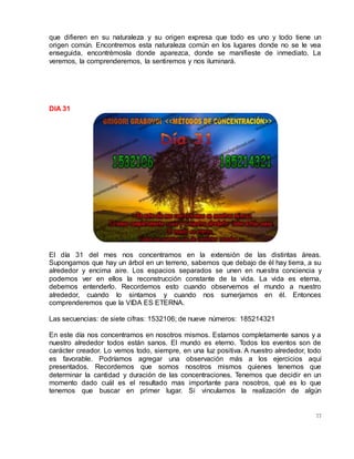 77
que difieren en su naturaleza y su origen expresa que todo es uno y todo tiene un
origen común. Encontremos esta naturaleza común en los lugares donde no se le vea
enseguida, encontrémosla donde aparezca, donde se manifieste de inmediato. La
veremos, la comprenderemos, la sentiremos y nos iluminará.
DIA 31
El día 31 del mes nos concentramos en la extensión de las distintas áreas.
Supongamos que hay un árbol en un terreno, sabemos que debajo de él hay tierra, a su
alrededor y encima aire. Los espacios separados se unen en nuestra conciencia y
podemos ver en ellos la reconstrucción constante de la vida. La vida es eterna,
debemos entenderlo. Recordemos esto cuando observemos el mundo a nuestro
alrededor, cuando lo sintamos y cuando nos sumerjamos en él. Entonces
comprenderemos que la VIDA ES ETERNA.
Las secuencias: de siete cifras: 1532106; de nueve números: 185214321
En este día nos concentramos en nosotros mismos. Estamos completamente sanos y a
nuestro alrededor todos están sanos. El mundo es eterno. Todos los eventos son de
carácter creador. Lo vemos todo, siempre, en una luz positiva. A nuestro alrededor, todo
es favorable. Podríamos agregar una observación más a los ejercicios aquí
presentados. Recordemos que somos nosotros mismos quienes tenemos que
determinar la cantidad y duración de las concentraciones. Tenemos que decidir en un
momento dado cuál es el resultado mas importante para nosotros, qué es lo que
tenemos que buscar en primer lugar. Si vinculamos la realización de algún
 