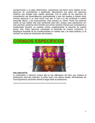 78
acontecimiento a un plazo determinado, colocaremos esa fecha como objetivo en los
ejercicios de concentración y logrémoslo. Recordemos que estos son ejercicios
creativos que trabajan para nuestro desarrollo. Con la ayuda de los ejercicios de
concentración nos desarrollaremos espiritualmente y esto nos ayudara a realizar estos
mismos ejercicios a un nivel mucho mas alto, lo cual a su vez contribuye a nuestro
desarrollo ulterior, y así sucesivamente. Este proceso es infinito. Pronto nos daremos
cuenta de que nuestra vida esta cambiando para bien, aunque, para expresarnos con
mas precisión, podemos decir también que somos nosotros mismos que comenzamos a
transformarla tomando en nuestras manos, paulatinamente, la dirección de nuestra
propia vida. Estos ejercicios contribuyen al desarrollo de nuestra conciencia, al
despliegue favorable de los acontecimientos en nuestra vida, a la salud perfecta y a la
armonía con todas las vibraciones del Universo.
CODIGOS ESPECÍFICOS
PIELONEFRITIS
La pielonefritis o infección urinaria alta es una inflamacion del riñon que involucra el
parénquima renal (las nefronas), la pelvis renal y los cálices renales. Normalmente, los
microorganismos ascienden desde la vejiga hasta el parénquima.
****************************************************************************
 