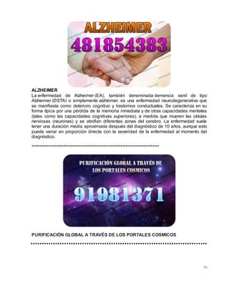 79
ALZHEIMER
La enfermedad de Alzheimer (EA), también denominada demencia senil de tipo
Alzheimer (DSTA) o simplemente alzhéimer, es una enfermedad neurodegenerativa que
se manifiesta como deterioro cognitivo y trastornos conductuales. Se caracteriza en su
forma típica por una pérdida de la memoria inmediata y de otras capacidades mentales
(tales como las capacidades cognitivas superiores), a medida que mueren las células
nerviosas (neuronas) y se atrofian diferentes zonas del cerebro. La enfermedad suele
tener una duración media aproximada después del diagnóstico de 10 años, aunque esto
puede variar en proporción directa con la severidad de la enfermedad al momento del
diagnóstico.
****************************************************************************
PURIFICACIÓN GLOBAL A TRAVÉS DE LOS PORTALES COSMICOS
 
