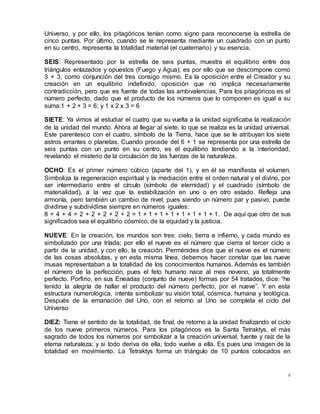 8
Universo, y por ello, los pitagóricos tenían como signo para reconocerse la estrella de
cinco puntas. Por último, cuando se le representa mediante un cuadrado con un punto
en su centro, representa la totalidad material (el cuaternario) y su esencia.
SEIS: Representado por la estrella de seis puntas, muestra el equilibrio entre dos
triángulos enlazados y opuestos (Fuego y Agua); es por ello que se descompone como
3 + 3, como conjunción del tres consigo mismo. Es la oposición entre el Creador y su
creación en un equilibrio indefinido, oposición que no implica necesariamente
contradicción, pero que es fuente de todas las ambivalencias. Para los pitagóricos es el
número perfecto, dado que el producto de los números que lo componen es igual a su
suma:1 + 2 + 3 = 6; y 1 x 2 x 3 = 6
SIETE: Ya vimos al estudiar el cuatro que su vuelta a la unidad significaba la realización
de la unidad del mundo. Ahora al llegar al siete, lo que se realiza es la unidad universal.
Este parentesco con el cuatro, símbolo de la Tierra, hace que se le atribuyan los siete
astros errantes o planetas. Cuando procede del 6 + 1 se representa por una estrella de
seis puntas con un punto en su centro, es el equilibrio tendiendo a la interioridad,
revelando el misterio de la circulación de las fuerzas de la naturaleza.
OCHO: Es el primer número cúbico (aparte del 1), y en él se manifiesta el volumen.
Simboliza la regeneración espiritual y la mediación entre el orden natural y el divino, por
ser intermediario entre el círculo (símbolo de eternidad) y el cuadrado (símbolo de
materialidad), a la vez que la estabilización en uno o en otro estado. Refleja una
armonía, pero también un cambio de nivel, pues siendo un número par y pasivo, puede
dividirse y subdividirse siempre en números iguales:
8 = 4 + 4 = 2 + 2 + 2 + 2 + 2 = 1 + 1 + 1 + 1 + 1 + 1 + 1 + 1. De aquí que otro de sus
significados sea el equilibrio cósmico, de la equidad y la justicia.
NUEVE: En la creación, los mundos son tres: cielo, tierra e infierno, y cada mundo es
simbolizado por una tríada; por ello el nueve es el número que cierra el tercer ciclo a
partir de la unidad, y con ello, la creación. Perménides dice que el nueve es el número
de las cosas absolutas, y en esta misma línea, debemos hacer constar que las nueve
musas representaban a la totalidad de los conocimientos humanos. Además es también
el número de la perfección, pues el feto humano nace al mes noveno, ya totalmente
perfecto. Porfirio, en sus Eneadas (conjunto de nueve) formas por 54 tratados, dice: “he
tenido la alegría de hallar el producto del número perfecto, por el nueve”. Y en esta
estructura numerológica, intenta simbolizar su visión total, cósmica, humana y teológica.
Después de la emanación del Uno, con el retorno al Uno se completa el ciclo del
Universo
DIEZ: Tiene el sentido de la totalidad, de final, de retorno a la unidad finalizando el ciclo
de los nueve primeros números. Para los pitagóricos es la Santa Tetraktys, el más
sagrado de todos los números por simbolizar a la creación universal, fuente y raíz de la
eterna naturaleza; y si todo deriva de ella, todo vuelve a ella. Es pues una imagen de la
totalidad en movimiento. La Tetraktys forma un triángulo de 10 puntos colocados en
 