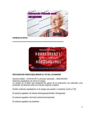 80
DEMENCIA SENIL
****************************************************************************
SECUENCIAS PARA EQUILIBRAR EL PH DE LA SANGRE
Aniones fosfato – 81431421871 y Aniones carbonato – 85421801961.
Sistemas reguladores de pH en la sangre
La sangre es el fluido que transporta los gases de la respiración, los nutrientes y los
productos de desecho entre los diversos órganos y tejidos.
Existen sistemas reguladores en la sangre que ayudan a mantener el pH a 7.35:
El sistema regulador de fosfato dihidrogenado/fosfato hidrogenado
El sistema regulador del ácido carbónico/bicarbonato
El sistema regulador de proteínas
 