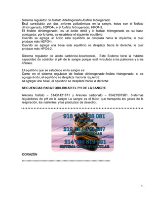 81
Sistema regulador de fosfato dihidrogenado-fosfato hidrogenado
Está constituido por dos aniones poliatómicos en la sangre, éstos son el fosfato
dihidrogenado, H2PO4-, y el fosfato hidrogenado, HPO4-2.
El fosfato dihidrogenado, es un ácido débil y el fosfato hidrogenado es su base
conjugada; por lo tanto, se establece el siguiente equilibrio:
Cuando se agrega un ácido este equilibrio se desplaza hacia la izquierda, lo cual
produce más H2PO4-.
Cuando se agrega una base este equilibrio se desplaza hacia la derecha, lo cual
produce más HPO4-2.
Sistema regulador de ácido carbónico-bicarbonato. Este Sistema tiene la máxima
capacidad de controlar el pH de la sangre porque está vinculado a los pulmones y a los
riñones.
El equilibrio que se establece en la sangre es:
Como en el sistema regulador de fosfato dihidrogenado-fosfato hidrogenado, si se
agrega ácido, el equilibrio se desplaza hacia la izquierda:
Al agregar una base, el equilibrio se desplaza hacia la derecha:
SECUENCIAS PARA EQUILIBRAR EL PH DE LA SANGRE
Aniones fosfato – 81431421871 y Aniones carbonato – 85421801961. Sistemas
reguladores de pH en la sangre La sangre es el fluido que transporta los gases de la
respiración, los nutrientes y los productos de desecho.
CORAZÓN
****************************************************************************
 