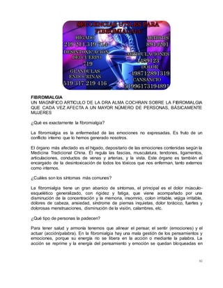 82
FIBROMIALGIA
UN MAGNÍFICO ARTICULO DE LA DRA ALMA COCHRAN SOBRE LA FIBROMIALGIA
QUE CADA VEZ AFECTA A UN MAYOR NÚMERO DE PERSONAS, BÁSICAMENTE
MUJERES
¿Qué es exactamente la fibromialgia?
La fibromialgia es la enfermedad de las emociones no expresadas. Es fruto de un
conflicto interno que lo hemos generado nosotros.
El órgano más afectado es el hígado, depositario de las emociones contenidas según la
Medicina Tradicional China. Él regula las fascias, musculatura, tendones, ligamentos,
articulaciones, conductos de venas y arterias, y la vista. Este órgano es también el
encargado de la desintoxicación de todos los tóxicos que nos enferman, tanto externos
como internos.
¿Cuáles son los síntomas más comunes?
La fibromialgia tiene un gran abanico de síntomas, el principal es el dolor músculo-
esquelético generalizado, con rigidez y fatiga, que viene acompañado por una
disminución de la concentración y la memoria, insomnio, colon irritable, vejiga irritable,
dolores de cabeza, ansiedad, síndrome de piernas inquietas, dolor torácico, fuertes y
dolorosas menstruaciones, disminución de la visión, calambres, etc.
¿Qué tipo de personas la padecen?
Para tener salud y armonía tenemos que alinear el pensar, el sentir (emociones) y el
actuar (acción/palabra). En la fibromialgia hay una mala gestión de los pensamientos y
emociones, porque su energía no se libera en la acción o mediante la palabra. La
acción se reprime y la energía del pensamiento y emoción se quedan bloqueadas en
 