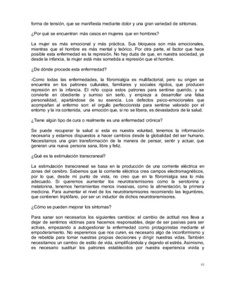 83
forma de tensión, que se manifiesta mediante dolor y una gran variedad de síntomas.
¿Por qué se encuentran más casos en mujeres que en hombres?
La mujer es más emocional y más práctica. Sus bloqueos son más emocionales,
mientras que el hombre es más mental y teórico. Por otra parte, el factor que hace
posible esta enfermedad es la represión. No hay duda de que, en nuestra sociedad, ya
desde la infancia, la mujer está más sometida a represión que el hombre.
¿De dónde procede esta enfermedad?
-Como todas las enfermedades, la fibromialgia es multifactorial, pero su origen se
encuentra en los patrones culturales, familiares y sociales rígidos, que producen
represión en la infancia. El niño copia estos patrones para sentirse querido, y se
convierte en obediente y sumiso sin serlo, y empieza a desarrollar una falsa
personalidad, apartándose de su esencia. Los defectos psico-emocionales que
acompañan al enfermo son: el orgullo perfeccionista para sentirse valorado por el
entorno y la ira contenida, una emoción que, si no se libera, es devastadora de la salud.
¿Tiene algún tipo de cura o realmente es una enfermedad crónica?
Se puede recuperar la salud si esta es nuestra voluntad, tenemos la información
necesaria y estamos dispuestos a hacer cambios desde la globalidad del ser humano.
Necesitamos una gran transformación de la manera de pensar, sentir y actuar, que
generan una nueva persona sana, libre y feliz.
¿Qué es la estimulación transcraneal?
La estimulación transcraneal se basa en la producción de una corriente eléctrica en
zonas del cerebro. Sabemos que la corriente eléctrica crea campos electromagnéticos,
por lo que, desde mi punto de vista, no creo que en la fibromialgia sea lo más
adecuado. Si queremos aumentar los neurotransmisores como la serotonina y
melatonina, tenemos herramientas menos invasivas, como la alimentación, la primera
medicina. Para aumentar el nivel de los neurotransmisores recomiendo las legumbres,
que contienen triptófano, por ser un inductor de dichos neurotransmisores.
¿Cómo se pueden mejorar los síntomas?
Para sanar son necesarios los siguientes cambios: el cambio de actitud nos lleva a
dejar de sentirnos víctimas para hacernos responsables, dejar de ser pasivas para ser
activas, empezando a autogestionar la enfermedad como protagonistas mediante el
empoderamiento. No esperemos que nos curen, es necesario algo de inconformismo y
de rebeldía para tomar nuestras propias decisiones y dirigir nuestras vidas. También
necesitamos un cambio de estilo de vida, simplificándola y dejando el estrés. Asimismo,
es necesario sustituir los patrones establecidos por nuestra experiencia vivida y
 